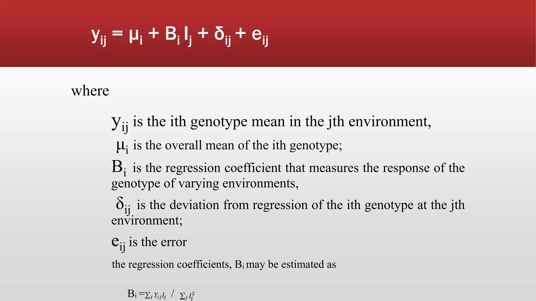 yij = μi + Bi Ij + δij + eij
where
yij is the ith genotype mean in the jth environment,
μi is the overall mean of the ith genotype;
Bi is the regression coefficient that measures the response of the
genotype of varying environments,
δij is the deviation from regression of the ith genotype at the jth
environment;
eij is the error
the regression coefficients, Bi may be estimated as
Bi = /
 