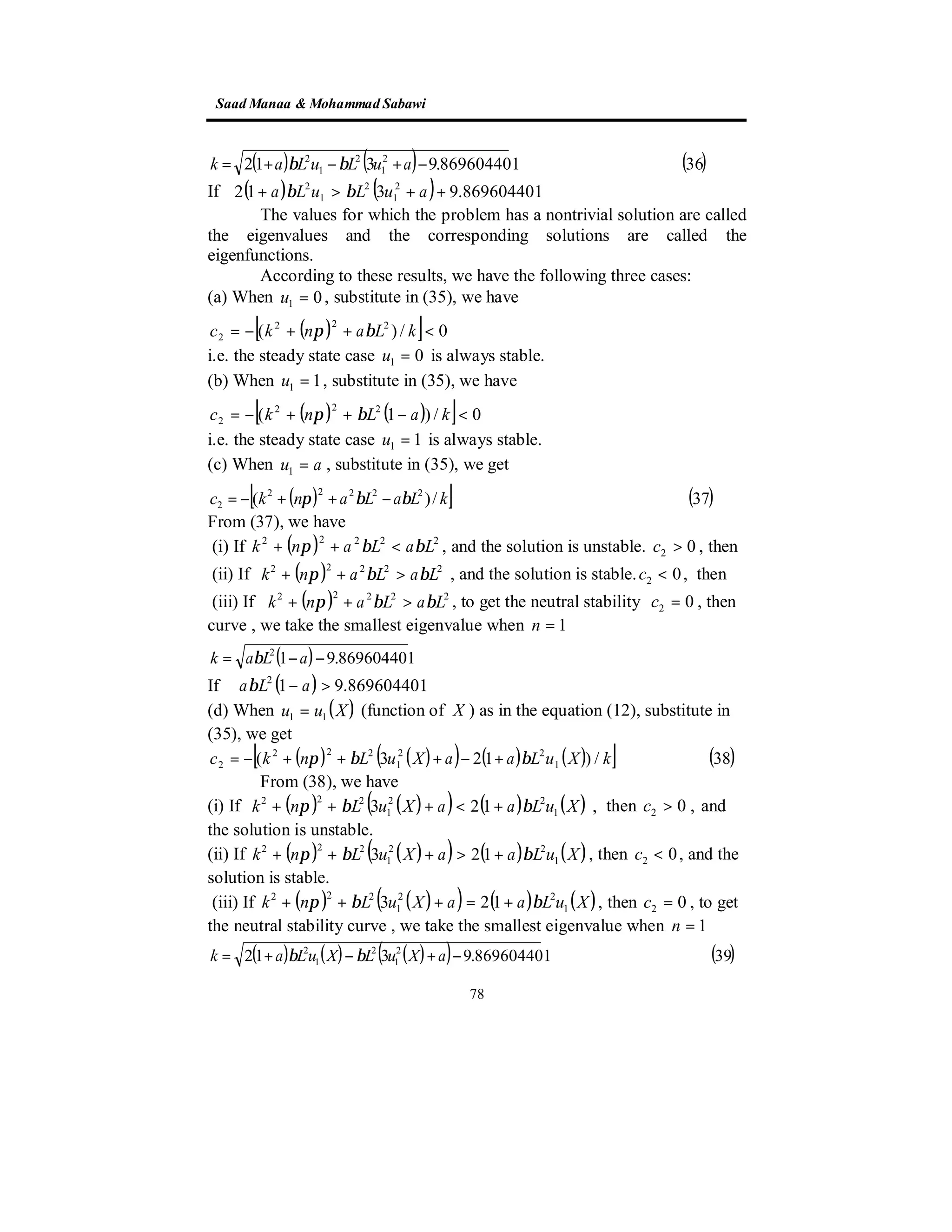 SaadManaa &Mohammad Sabawi
78
( ) ( ) ( )36869604401.9312 2
1
2
1
2
−+−+= auLuLak ββ
( ) ( ) 869604401.9312 2
1
2
1
2
++>+ auLuLa ββIf
The values for which the problem has a nontrivial solution are called
the eigenvalues and the corresponding solutions are called the
eigenfunctions.
According to these results, we have the following three cases:
(a) When 01 =u , substitute in (35), we have
( )[ ] 0/)( 222
2 <++−= kLankc βπ
i.e. the steady state case 01 =u is always stable.
(b) When 11 =u , substitute in (35), we have
( ) ( )[ ] 0/)1( 222
2 <−++−= kaLnkc βπ
i.e. the steady state case 11 =u is always stable.
(c) When au =1 , substitute in (35), we get
( )[ ] ( )37/)( 22222
2 kLaLankc ββπ −++−=
From (37), we have
, then02 >c, and the solution is unstable.( ) 22222
LaLank ββπ <++(i) If
, then02 <c, and the solution is stable.( ) 22222
LaLank ββπ >++(ii) If
, then02 =c, to get the neutral stability( ) 22222
LaLank ββπ >++(iii) If
curve , we take the smallest eigenvalue when 1=n
( ) 869604401.912
−−= aLak β
If ( ) 869604401.912
>− aLaβ
(d) When ( )Xuu 11 = (function of X ) as in the equation (12), substitute in
(35), we get
( ) ( )( ) ( ) ( )[ ] ( )38/)123( 1
22
1
222
2 kXuLaaXuLnkc ββπ +−+++−=
From (38), we have
(i) If ( ) ( )( ) ( ) ( ) ,123 1
22
1
222
XuLaaXuLnk ββπ +<+++ then ,02 >c and
the solution is unstable.
(ii) If ( ) ( )( ) ( ) ( )XuLaaXuLnk 1
22
1
222
123 ββπ +>+++ , then 02 <c , and the
solution is stable.
(iii) If ( ) ( )( ) ( ) ( )XuLaaXuLnk 1
22
1
222
123 ββπ +=+++ , then 02 =c , to get
the neutral stability curve , we take the smallest eigenvalue when 1=n
( ) ( ) ( )( ) ( )39869604401.9312 2
1
2
1
2
−+−+= aXuLXuLak ββ
 