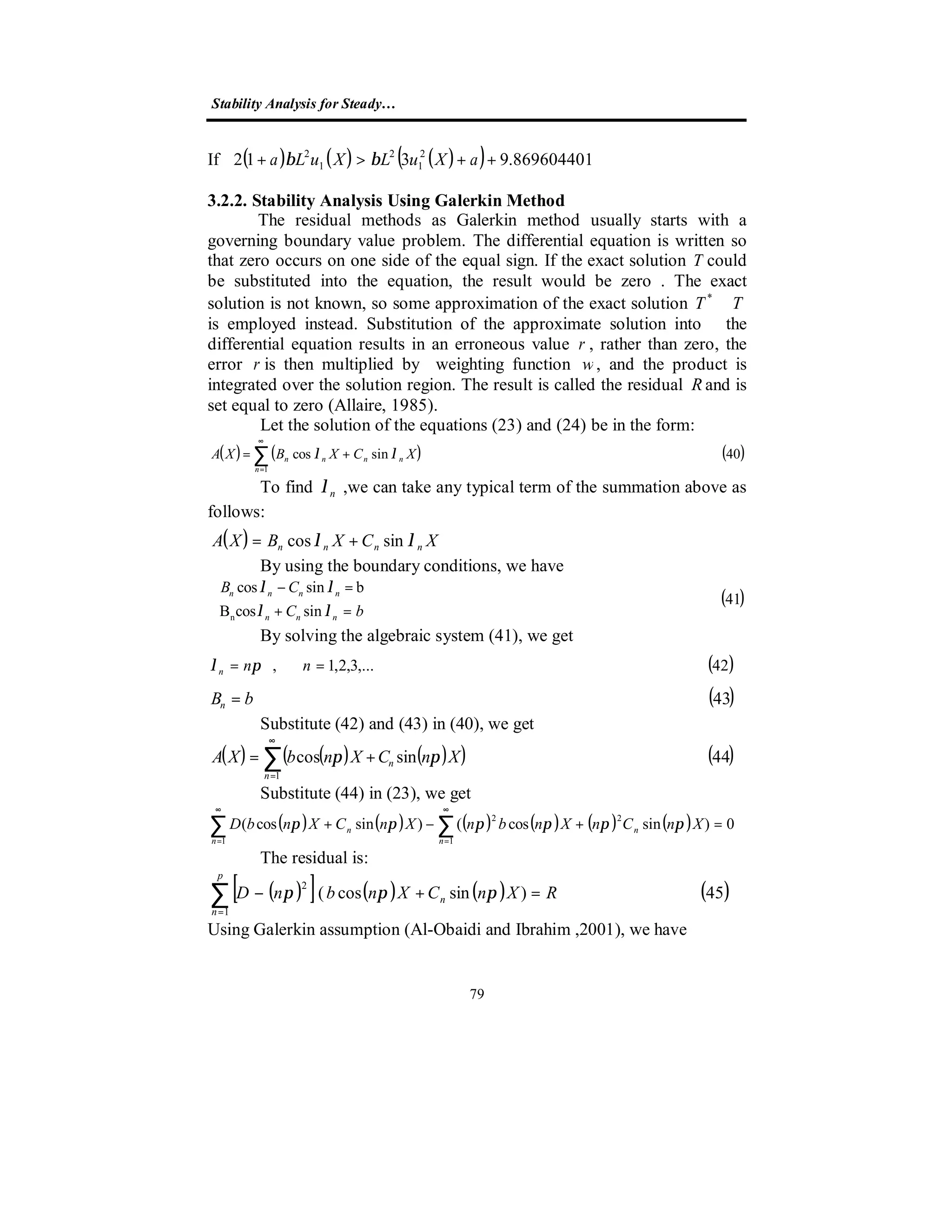 Stability Analysis for Steady…
79
If ( ) ( ) ( )( ) 869604401.9312 2
1
2
1
2
++>+ aXuLXuLa ββ
3.2.2. Stability Analysis Using Galerkin Method
The residual methods as Galerkin method usually starts with a
governing boundary value problem. The differential equation is written so
that zero occurs on one side of the equal sign. If the exact solution T could
be substituted into the equation, the result would be zero . The exact
solution is not known, so some approximation of the exact solution TT ≅*
is employed instead. Substitution of the approximate solution into the
differential equation results in an erroneous value r , rather than zero, the
error r is then multiplied by weighting function w, and the product is
integrated over the solution region. The result is called the residual Rand is
set equal to zero (Allaire, 1985).
Let the solution of the equations (23) and (24) be in the form:
( ) ( ) ( )40sincos
1
∑
∞
=
+=
n
nnnn XCXBXA λλ
To find nλ ,we can take any typical term of the summation above as
follows:
( ) XCXBXA nnnn λλ sincos +=
By using the boundary conditions, we have
( )41
sincosB
bsincos
n 


=+
=−
bC
CB
nnn
nnnn
λλ
λλ
By solving the algebraic system (41), we get
( )42,...3,2,1, == nnn πλ
( )43bBn =
Substitute (42) and (43) in (40), we get
( ) ( ) ( )( ) ( )44sincos
1
∑
∞
=
+=
n
n XnCXnbXA ππ
Substitute (44) in (23), we get
( ) ( ) ( ) ( ) ( ) ( )∑ ∑
∞
=
∞
=
=+−+
1 1
22
0)sincos()sincos(
n
n
n
n XnCnXnbnXnCXnbD ππππππ
The residual is:
( )[ ] ( ) ( ) ( )45)sincos(
1
2
RXnCXnbnD n
p
n
=+−∑=
πππ
Using Galerkin assumption (Al-Obaidi and Ibrahim ,2001), we have
 