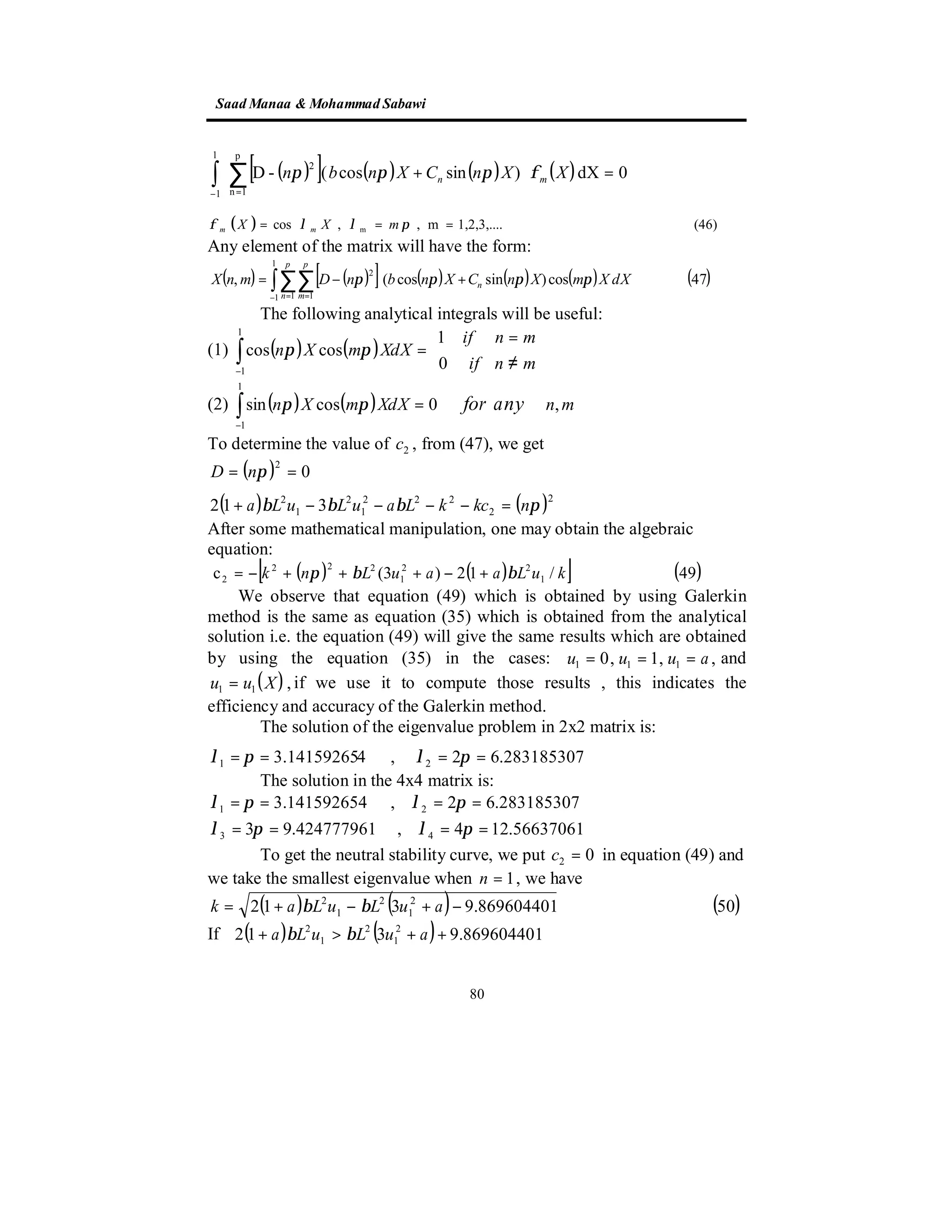 SaadManaa &Mohammad Sabawi
80
( )[ ] ( ) ( ) ( )∫ ∑
− =
=





+
1
1
p
1n
2
0dX)sincos(-D XXnCXnbn mn φπππ
( ) (46)1,2,3,....m,,cos m === πλλφ mXX mm
Any element of the matrix will have the form:
( ) ( )[ ] ( ) ( ) ( ) ( )∫∑∑
− = =
+−=
1
1 1 1
2
47cos)sincos(,
p
n
p
m
n dXXmXnCXnbnDmnX ππππ
The following analytical integrals will be useful:
(1) ( ) ( ) 





≠
=
=∫−
mnif
mnif
XdXmXn
0
1
coscos
1
1
ππ
(2) ( ) ( )∫−
=
1
1
,0cossin mnXdXmXn anyforππ
To determine the value of 2c , from (47), we get
( ) 0
2
⇒== πnD
( ) ( )2
2
222
1
2
1
2
312 πβββ nkckLauLuLa =−−−−+
After some mathematical manipulation, one may obtain the algebraic
equation:
( ) ( )[ ] ( )49/12)3(c 1
22
1
222
2 kuLaauLnk ββπ +−+++−=
We observe that equation (49) which is obtained by using Galerkin
method is the same as equation (35) which is obtained from the analytical
solution i.e. the equation (49) will give the same results which are obtained
by using the equation (35) in the cases: ,,1,0 111 auuu === and
( ),11 Xuu = if we use it to compute those results , this indicates the
efficiency and accuracy of the Galerkin method.
The solution of the eigenvalue problem in 2x2 matrix is:
283185307.62,43.14159265 21 ==== πλπλ
The solution in the 4x4 matrix is:
56637061.124,424777961.93
283185307.62,141592654.3
43
21
====
====
πλπλ
πλπλ
To get the neutral stability curve, we put 02 =c in equation (49) and
we take the smallest eigenvalue when 1=n , we have
( ) ( ) ( )50869604401.9312 2
1
2
1
2
−+−+= auLuLak ββ
If ( ) ( ) 869604401.9312 2
1
2
1
2
++>+ auLuLa ββ
 