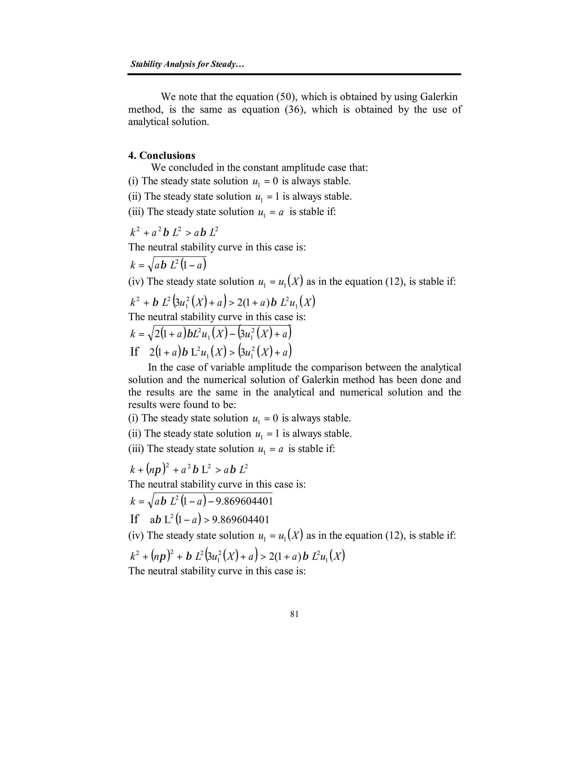 Stability Analysis for Steady…
81
We note that the equation (50), which is obtained by using Galerkin
method, is the same as equation (36), which is obtained by the use of
analytical solution.
4. Conclusions
We concluded in the constant amplitude case that:
(i) The steady state solution 01 =u is always stable.
(ii) The steady state solution 11 =u is always stable.
(iii) The steady state solution au =1 is stable if:
2222
LaLak ββ >+
The neutral stability curve in this case is:
( )aLak −= 12
β
(iv) The steady state solution ( )Xuu 11 = as in the equation (12), is stable if:
( )( ) ( )XuLaaXuLk 1
22
1
22
)1(23 ββ +>++
The neutral stability curve in this case is:
( ) ( ) ( )( )
( ) ( ) ( )( )aXuXua
aXuXuLak
+>+
+−+=
2
11
2
2
11
2
3L12
312
If β
β
In the case of variable amplitude the comparison between the analytical
solution and the numerical solution of Galerkin method has been done and
the results are the same in the analytical and numerical solution and the
results were found to be:
(i) The steady state solution 01 =u is always stable.
(ii) The steady state solution 11 =u is always stable.
(iii) The steady state solution au =1 is stable if:
( ) 2222
L Laank ββπ >++
The neutral stability curve in this case is:
( )
( ) 869604401.91La
869604401.91
2
2
If >−
−−=
a
aLak
β
β
(iv) The steady state solution ( )Xuu 11 = as in the equation (12), is stable if:
( ) ( )( ) ( )XuLaaXuLnk 1
22
1
222
)1(23 ββπ +>+++
The neutral stability curve in this case is:
 