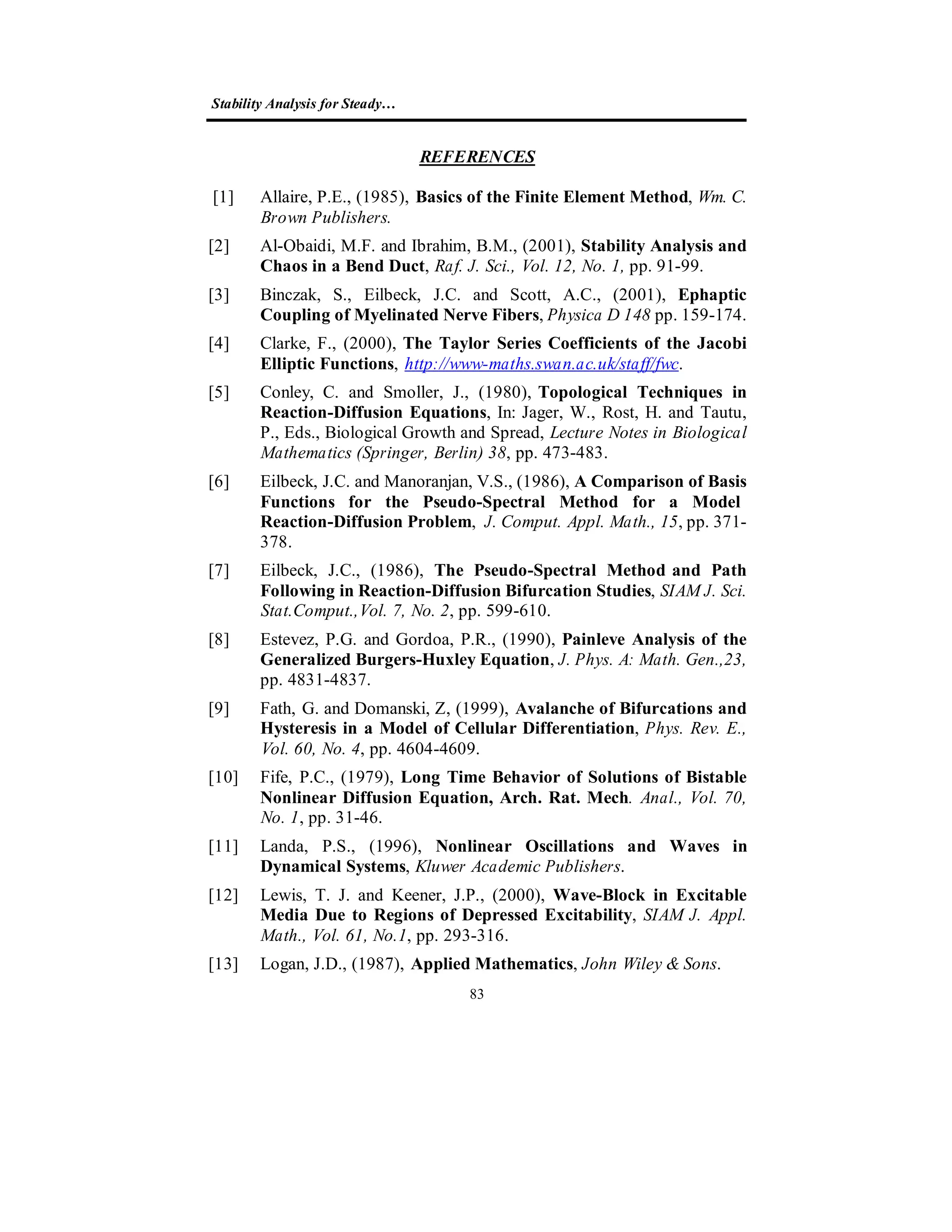 Stability Analysis for Steady…
83
REFERENCES
[1] Allaire, P.E., (1985), Basics of the Finite Element Method, Wm. C.
Brown Publishers.
[2] Al-Obaidi, M.F. and Ibrahim, B.M., (2001), Stability Analysis and
Chaos in a Bend Duct, Raf. J. Sci., Vol. 12, No. 1, pp. 91-99.
[3] Binczak, S., Eilbeck, J.C. and Scott, A.C., (2001), Ephaptic
Coupling of Myelinated Nerve Fibers, Physica D 148 pp. 159-174.
[4] Clarke, F., (2000), The Taylor Series Coefficients of the Jacobi
Elliptic Functions, http://www-maths.swan.ac.uk/staff/fwc.
[5] Conley, C. and Smoller, J., (1980), Topological Techniques in
Reaction-Diffusion Equations, In: Jager, W., Rost, H. and Tautu,
P., Eds., Biological Growth and Spread, Lecture Notes in Biological
Mathematics (Springer, Berlin) 38, pp. 473-483.
[6] Eilbeck, J.C. and Manoranjan, V.S., (1986), A Comparison of Basis
Functions for the Pseudo-Spectral Method for a Model
Reaction-Diffusion Problem, J. Comput. Appl. Math., 15, pp. 371-
378.
[7] Eilbeck, J.C., (1986), The Pseudo-Spectral Method and Path
Following in Reaction-Diffusion Bifurcation Studies, SIAM J. Sci.
Stat.Comput.,Vol. 7, No. 2, pp. 599-610.
[8] Estevez, P.G. and Gordoa, P.R., (1990), Painleve Analysis of the
Generalized Burgers-Huxley Equation, J. Phys. A: Math. Gen.,23,
pp. 4831-4837.
[9] Fath, G. and Domanski, Z, (1999), Avalanche of Bifurcations and
Hysteresis in a Model of Cellular Differentiation, Phys. Rev. E.,
Vol. 60, No. 4, pp. 4604-4609.
[10] Fife, P.C., (1979), Long Time Behavior of Solutions of Bistable
Nonlinear Diffusion Equation, Arch. Rat. Mech. Anal., Vol. 70,
No. 1, pp. 31-46.
[11] Landa, P.S., (1996), Nonlinear Oscillations and Waves in
Dynamical Systems, Kluwer Academic Publishers.
[12] Lewis, T. J. and Keener, J.P., (2000), Wave-Block in Excitable
Media Due to Regions of Depressed Excitability, SIAM J. Appl.
Math., Vol. 61, No.1, pp. 293-316.
[13] Logan, J.D., (1987), Applied Mathematics, John Wiley & Sons.
 