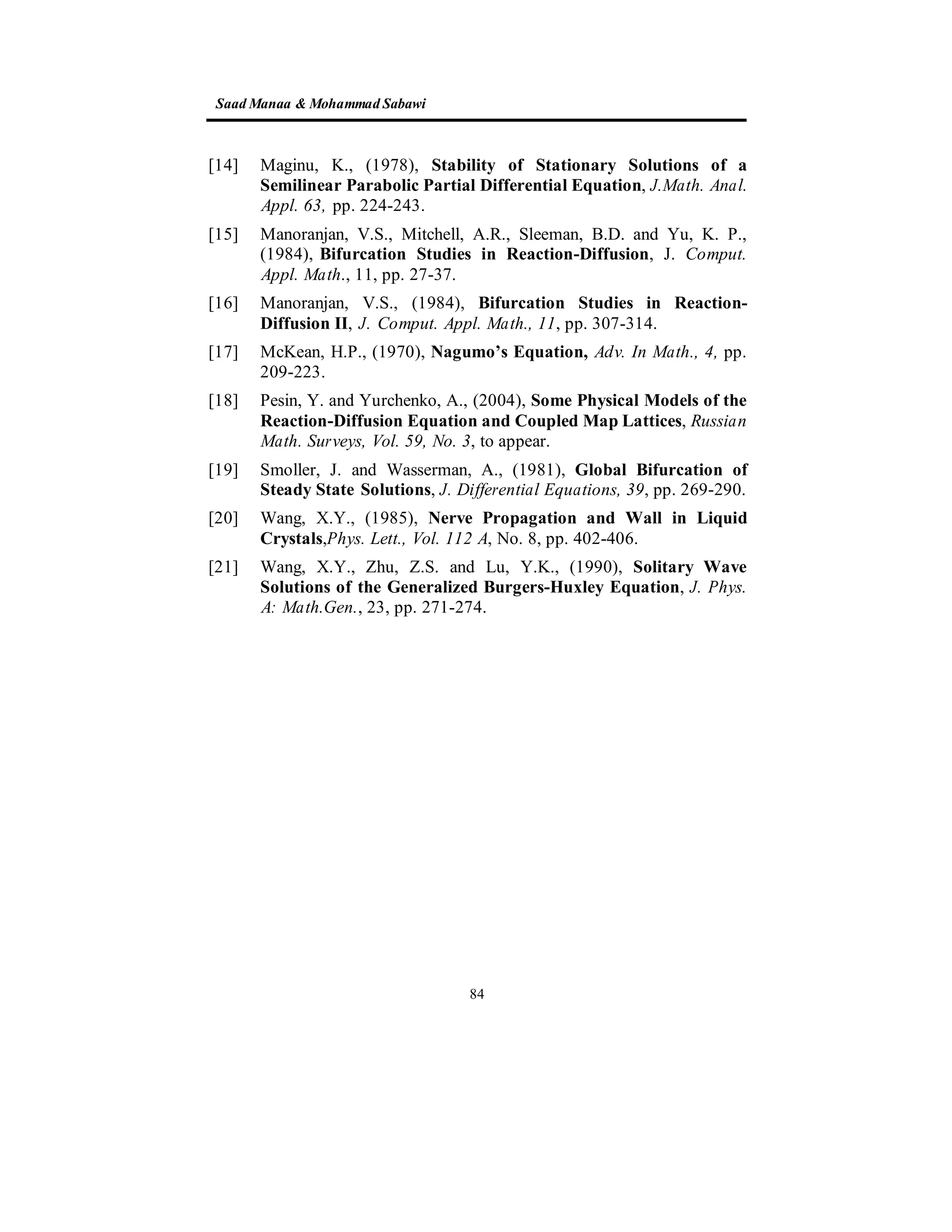 SaadManaa &Mohammad Sabawi
84
[14] Maginu, K., (1978), Stability of Stationary Solutions of a
Semilinear Parabolic Partial Differential Equation, J.Math. Anal.
Appl. 63, pp. 224-243.
[15] Manoranjan, V.S., Mitchell, A.R., Sleeman, B.D. and Yu, K. P.,
(1984), Bifurcation Studies in Reaction-Diffusion, J. Comput.
Appl. Math., 11, pp. 27-37.
[16] Manoranjan, V.S., (1984), Bifurcation Studies in Reaction-
Diffusion II, J. Comput. Appl. Math., 11, pp. 307-314.
[17] McKean, H.P., (1970), Nagumo’s Equation, Adv. In Math., 4, pp.
209-223.
[18] Pesin, Y. and Yurchenko, A., (2004), Some Physical Models of the
Reaction-Diffusion Equation and Coupled Map Lattices, Russian
Math. Surveys, Vol. 59, No. 3, to appear.
[19] Smoller, J. and Wasserman, A., (1981), Global Bifurcation of
Steady State Solutions, J. Differential Equations, 39, pp. 269-290.
[20] Wang, X.Y., (1985), Nerve Propagation and Wall in Liquid
Crystals,Phys. Lett., Vol. 112 A, No. 8, pp. 402-406.
[21] Wang, X.Y., Zhu, Z.S. and Lu, Y.K., (1990), Solitary Wave
Solutions of the Generalized Burgers-Huxley Equation, J. Phys.
A: Math.Gen., 23, pp. 271-274.
 