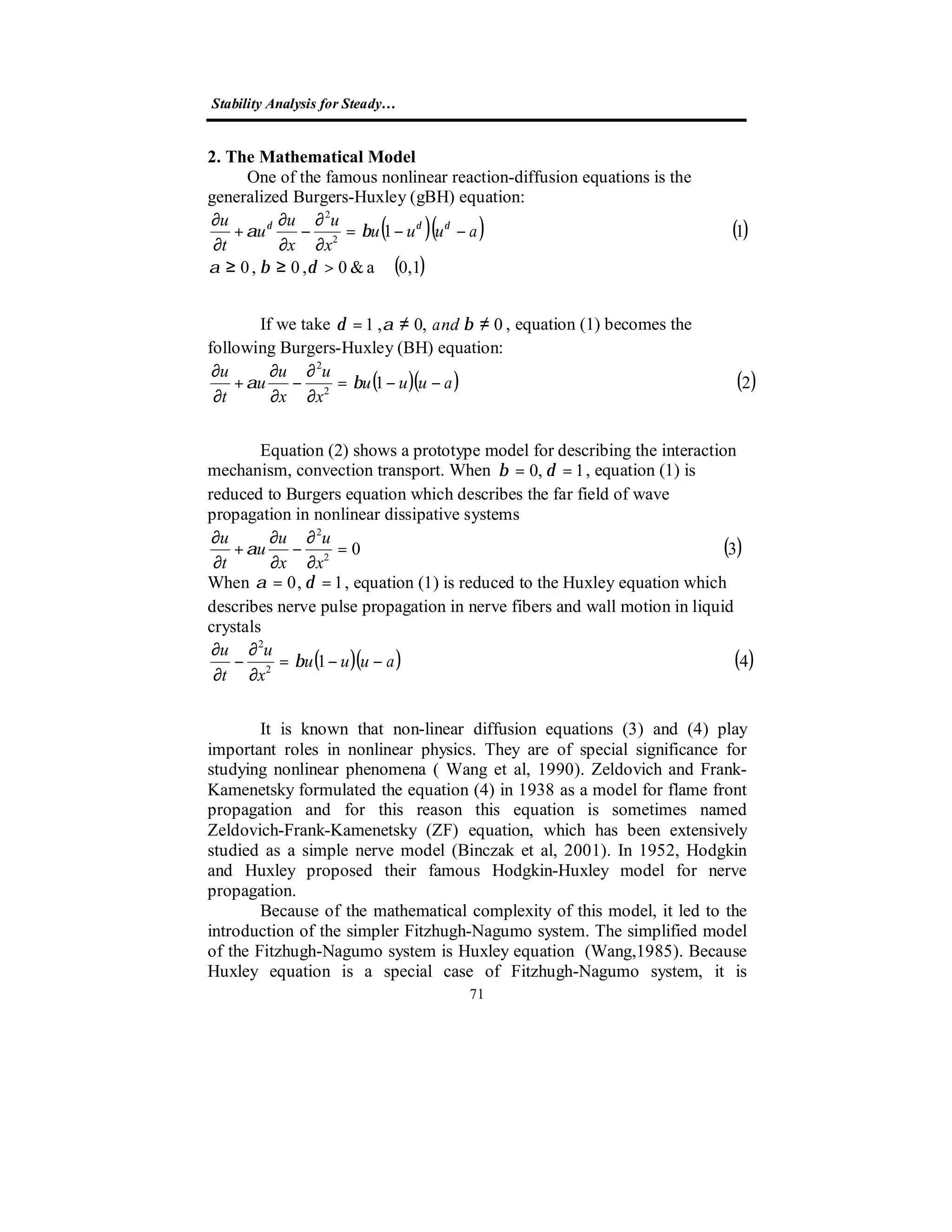 Stability Analysis for Steady…
71
2. The Mathematical Model
One of the famous nonlinear reaction-diffusion equations is the
generalized Burgers-Huxley (gBH) equation:
( )( ) ( )
( )0,1a&0,0,0
112
2
∈>≥≥
−−=
∂
∂
−
∂
∂
+
∂
∂
δβα
βα δδδ
auuu
x
u
x
u
u
t
u
If we take 0,0,1 ≠≠= βαδ and , equation (1) becomes the
following Burgers-Huxley (BH) equation:
( )( ) ( )212
2
auuu
x
u
x
u
u
t
u
−−=
∂
∂
−
∂
∂
+
∂
∂
βα
Equation (2) shows a prototype model for describing the interaction
mechanism, convection transport. When 1,0 == δβ , equation (1) is
reduced to Burgers equation which describes the far field of wave
propagation in nonlinear dissipative systems
( )302
2
=
∂
∂
−
∂
∂
+
∂
∂
x
u
x
u
u
t
u
α
When 1,0 == δα , equation (1) is reduced to the Huxley equation which
describes nerve pulse propagation in nerve fibers and wall motion in liquid
crystals
( )( ) ( )412
2
auuu
x
u
t
u
−−=
∂
∂
−
∂
∂
β
It is known that non-linear diffusion equations (3) and (4) play
important roles in nonlinear physics. They are of special significance for
studying nonlinear phenomena ( Wang et al, 1990). Zeldovich and Frank-
Kamenetsky formulated the equation (4) in 1938 as a model for flame front
propagation and for this reason this equation is sometimes named
Zeldovich-Frank-Kamenetsky (ZF) equation, which has been extensively
studied as a simple nerve model (Binczak et al, 2001). In 1952, Hodgkin
and Huxley proposed their famous Hodgkin-Huxley model for nerve
propagation.
Because of the mathematical complexity of this model, it led to the
introduction of the simpler Fitzhugh-Nagumo system. The simplified model
of the Fitzhugh-Nagumo system is Huxley equation (Wang,1985). Because
Huxley equation is a special case of Fitzhugh-Nagumo system, it is
 