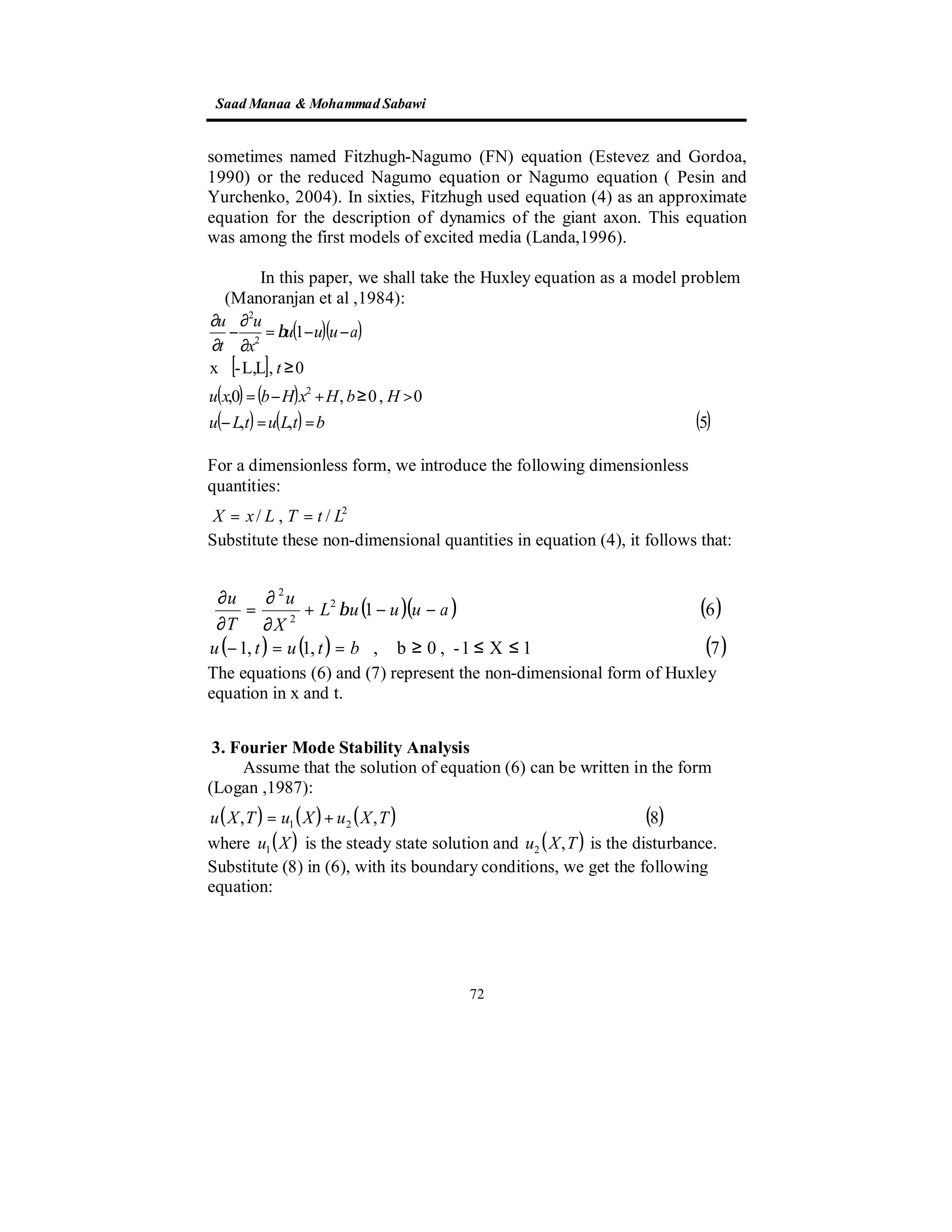 SaadManaa &Mohammad Sabawi
72
sometimes named Fitzhugh-Nagumo (FN) equation (Estevez and Gordoa,
1990) or the reduced Nagumo equation or Nagumo equation ( Pesin and
Yurchenko, 2004). In sixties, Fitzhugh used equation (4) as an approximate
equation for the description of dynamics of the giant axon. This equation
was among the first models of excited media (Landa,1996).
In this paper, we shall take the Huxley equation as a model problem
(Manoranjan et al ,1984):
( )( )
[ ]
( ) ( )
( ) ( ) ( )5,,
0,0,0,
0,LL,-x
1
2
2
2
btLutLu
HbHxHbxu
t
auuu
x
u
t
u
==−
>≥+−=
≥∈
−−=
∂
∂
−
∂
∂
β
For a dimensionless form, we introduce the following dimensionless
quantities:
2
/,/ LtTLxX ==
Substitute these non-dimensional quantities in equation (4), it follows that:
( )( ) ( )
( ) ( ) ( )71X1-,0b,,1,1
612
2
2
≤≤≥==−
−−+
∂
∂
=
∂
∂
btutu
auuuL
X
u
T
u
β
The equations (6) and (7) represent the non-dimensional form of Huxley
equation in x and t.
3. Fourier Mode Stability Analysis
Assume that the solution of equation (6) can be written in the form
(Logan ,1987):
( ) ( ) ( ) ( )8,, 21 TXuXuTXu +=
where ( )Xu1 is the steady state solution and ( )TXu ,2 is the disturbance.
Substitute (8) in (6), with its boundary conditions, we get the following
equation:
 