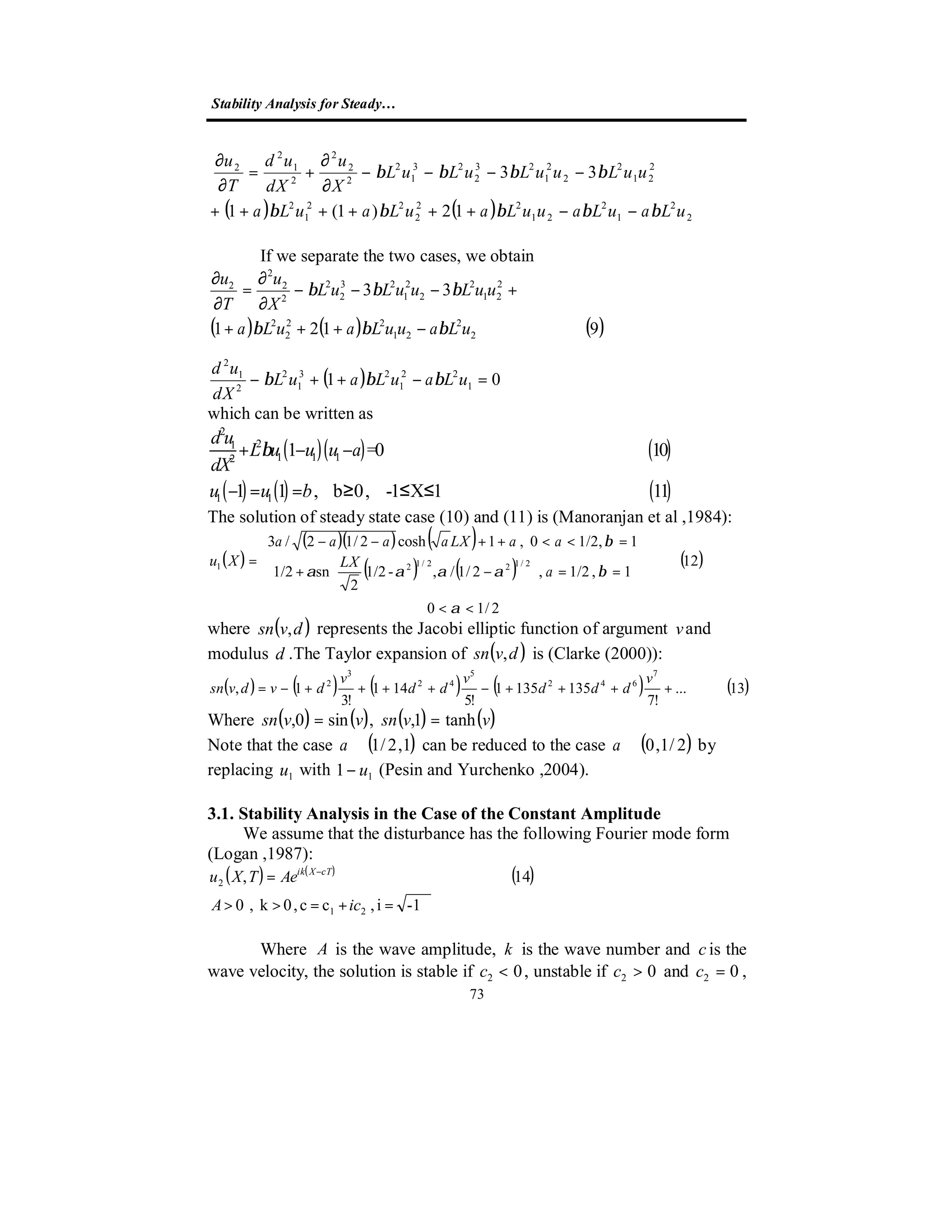 Stability Analysis for Steady…
73
( ) ( )12)1(1
33
2
2
1
2
21
22
2
22
1
2
2
21
2
2
2
1
23
2
23
1
2
2
2
2
2
1
2
2
uLauLauuLauLauLa
uuLuuLuLuL
X
u
dX
ud
T
u
βββββ
ββββ
−−++++++
−−−−
∂
∂
+=
∂
∂
If we separate the two cases, we obtain
( ) ( ) ( )9121
33
2
2
21
22
2
2
2
21
2
2
2
1
23
2
2
2
2
2
2
uLauuLauLa
uuLuuLuL
X
u
T
u
βββ
βββ
−+++
+−−−
∂
∂
=
∂
∂
( ) 01 1
22
1
23
1
2
2
1
2
=−++− uLauLauL
dX
ud
βββ
which can be written as
( )( ) ( )
( ) ( ) ( )
2
21
1 1 12
1 1
1 =0 10
1 1 , b 0, -1 X 1 11
d u
L u u u a
dX
u u b
β+ − −
− = = ≥ ≤ ≤
The solution of steady state case (10) and (11) is (Manoranjan et al ,1984):
( )
( )( ) ( )
( ) ( ) ( )
2/10
12
1,1/2,2/1/,-1/2
2
sn1/2
11/2,0,1cosh2/12/3
2/122/121
<<










==





−+
=<<++−−
=
α
βαααα
β
a
LX
aaLXaaaa
Xu
where ( )dvsn , represents the Jacobi elliptic function of argument vand
modulus d .The Taylor expansion of ( )dvsn , is (Clarke (2000)):
( ) ( ) ( ) ( ) ( )13...
!7
1351351
!5
141
!3
1,
7
642
5
42
3
2
++++−++++−=
v
ddd
v
dd
v
dvdvsn
Where ( ) ( ) ( ) ( )vvsnvvsn tanh1,,sin0, ==
Note that the case ( )1,2/1∈a can be reduced to the case ( )2/1,0∈a by
replacing 1u with 11 u− (Pesin and Yurchenko ,2004).
3.1. Stability Analysis in the Case of the Constant Amplitude
We assume that the disturbance has the following Fourier mode form
(Logan ,1987):
( ) ( )
( )
1-i,cc,0k,0
14,
21
2
=+=>>
= −
icA
AeTXu cTXik
Where A is the wave amplitude, k is the wave number and c is the
wave velocity, the solution is stable if 02 <c , unstable if 02 >c and 02 =c ,
 