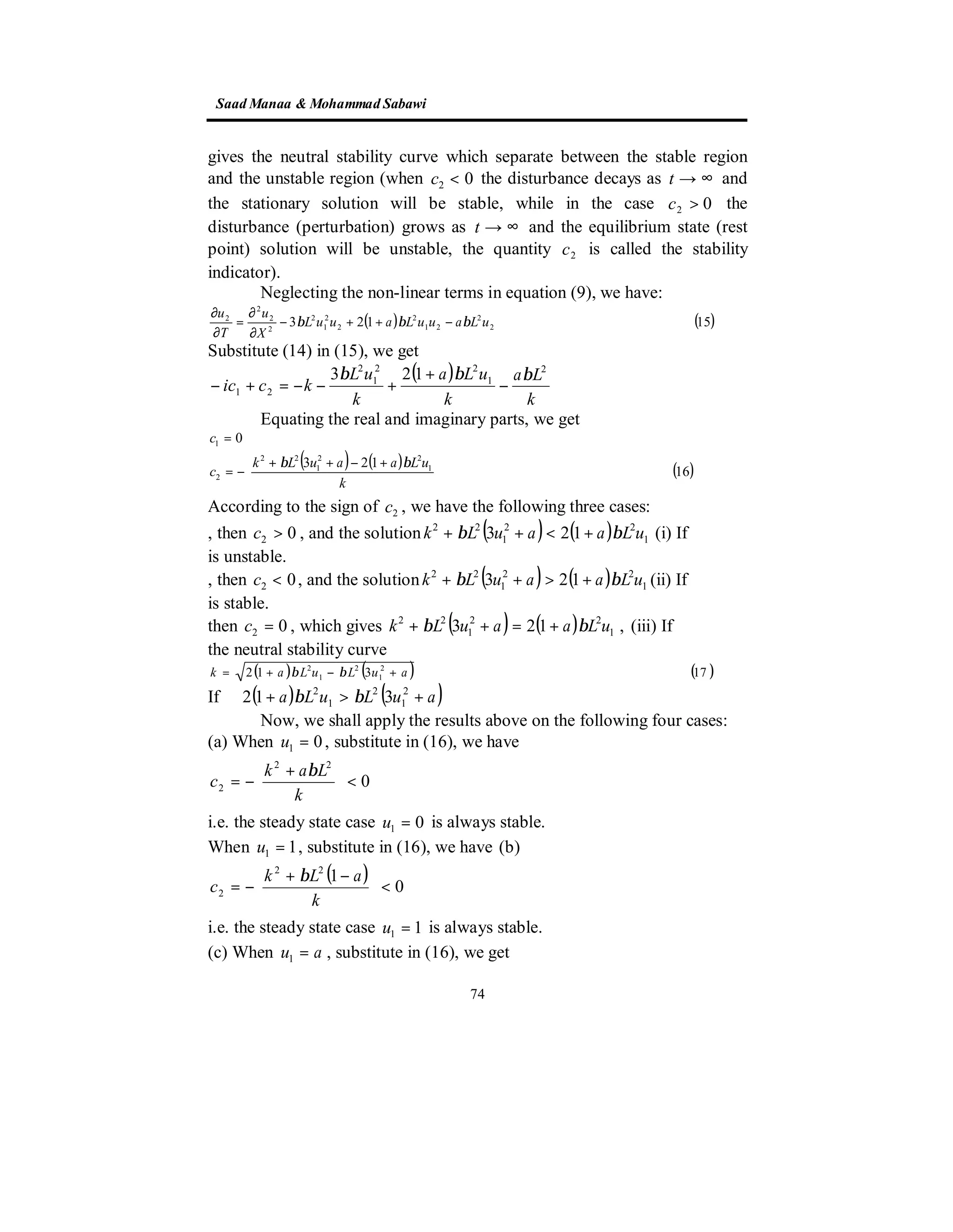 SaadManaa &Mohammad Sabawi
74
gives the neutral stability curve which separate between the stable region
and the unstable region (when 02 <c the disturbance decays as ∞→t and
the stationary solution will be stable, while in the case 02 >c the
disturbance (perturbation) grows as ∞→t and the equilibrium state (rest
point) solution will be unstable, the quantity 2c is called the stability
indicator).
Neglecting the non-linear terms in equation (9), we have:
( ) ( )15123 2
2
21
2
2
2
1
2
2
2
2
2
uLauuLauuL
X
u
T
u
βββ −++−
∂
∂
=
∂
∂
Substitute (14) in (15), we get
( )
k
La
k
uLa
k
uL
kcic
2
1
22
1
2
21
123 βββ
−
+
+−−=+−
Equating the real and imaginary parts, we get
( ) ( ) ( )16
123
0
1
22
1
22
2
1





 +−++
−=
=
k
uLaauLk
c
c
ββ
According to the sign of 2c , we have the following three cases:
, then 02 >c , and the solution ( ) ( ) 1
22
1
22
123 uLaauLk ββ +<++ (i) If
is unstable.
, then 02 <c , and the solution ( ) ( ) 1
22
1
22
123 uLaauLk ββ +>++ (ii) If
is stable.
then 02 =c , which gives ( ) ( ) ,123 1
22
1
22
uLaauLk ββ +=++ (iii) If
the neutral stability curve
( ) ( ) ( )17312 2
1
2
1
2
auLuLak +−+= ββ
( ) ( )auLuLa +>+ 2
1
2
1
2
312 ββIf
Now, we shall apply the results above on the following four cases:
(a) When 01 =u , substitute in (16), we have
0
22
2 <




 +
−=
k
Lak
c
β
i.e. the steady state case 01 =u is always stable.
When 11 =u , substitute in (16), we have (b)
( ) 0
122
2 <




 −+
−=
k
aLk
c
β
i.e. the steady state case 11 =u is always stable.
(c) When au =1 , substitute in (16), we get
 