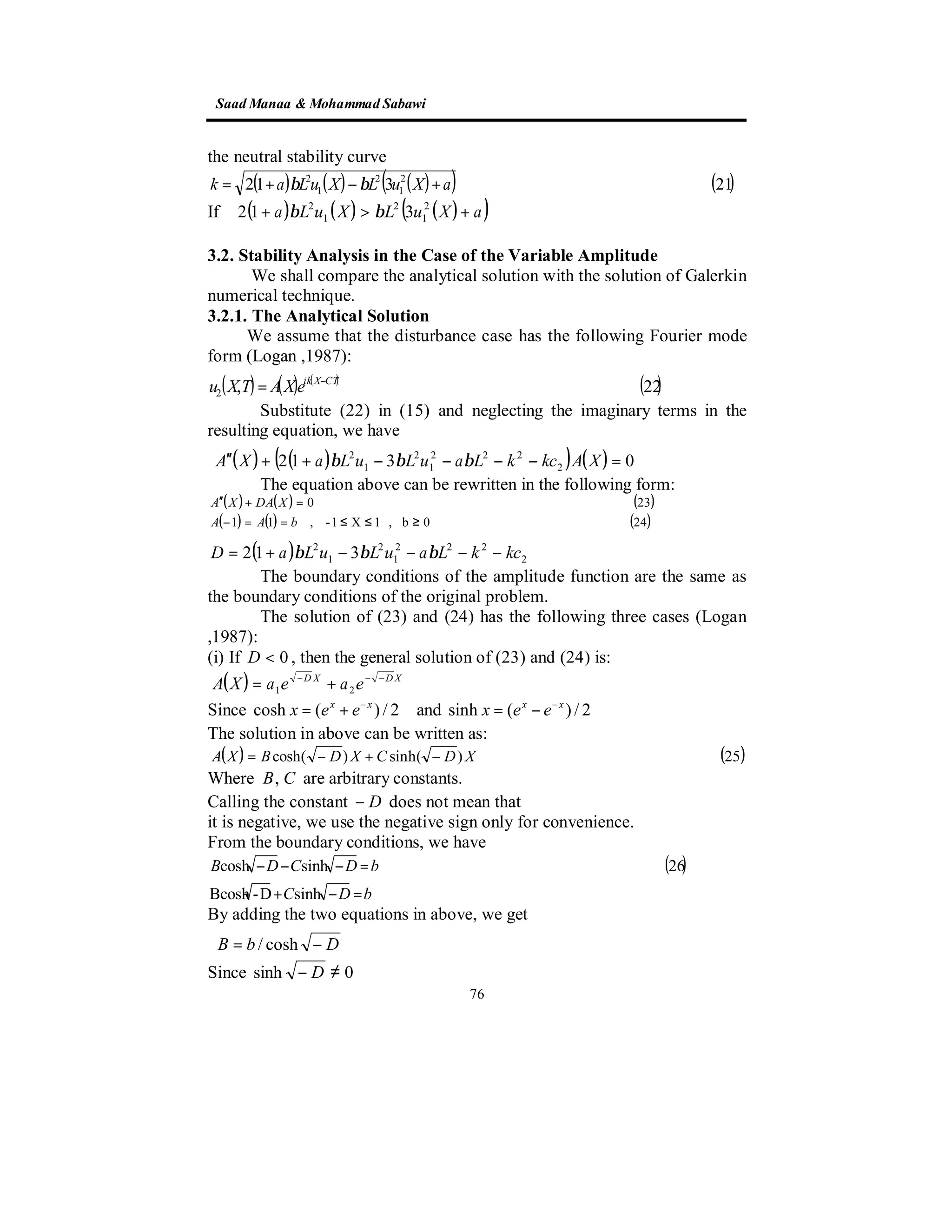 SaadManaa &Mohammad Sabawi
76
the neutral stability curve
( ) ( ) ( )( ) ( )21312 2
1
2
1
2
aXuLXuLak +−+= ββ
( ) ( ) ( )( )aXuLXuLa +>+ 2
1
2
1
2
312 ββIf
3.2. Stability Analysis in the Case of the Variable Amplitude
We shall compare the analytical solution with the solution of Galerkin
numerical technique.
3.2.1. The Analytical Solution
We assume that the disturbance case has the following Fourier mode
form (Logan ,1987):
( ) ( ) ( )
( )22,2
CTXik
eXATXu −
=
Substitute (22) in (15) and neglecting the imaginary terms in the
resulting equation, we have
( ) ( )( ) ( ) 0312 2
222
1
2
1
2
=−−−−++′′ XAkckLauLuLaXA βββ
The equation above can be rewritten in the following form:
( ) ( ) ( )
( ) ( ) ( )240b,1X1-,11
230
≥≤≤==−
=+′′
bAA
XDAXA
( ) 2
222
1
2
1
2
312 kckLauLuLaD −−−−+= βββ
The boundary conditions of the amplitude function are the same as
the boundary conditions of the original problem.
The solution of (23) and (24) has the following three cases (Logan
,1987):
(i) If 0<D , then the general solution of (23) and (24) is:
( ) XDXD
eaeaXA −−−
+= 21
Since cosh ( ) / 2x x
x e e−
= + and sinh ( ) / 2x x
x e e−
= −
The solution in above can be written as:
( ) ( )25)sinh()cosh( XDCXDBXA −+−=
Where CB, are arbitrary constants.
Calling the constant D− does not mean that
it is negative, we use the negative sign only for convenience.
From the boundary conditions, we have
( )
bDC
bDCDB
=−+
=−−−
sinhD-Bcosh
26sinhcosh
By adding the two equations in above, we get
DbB −= cosh/
Since 0sinh ≠− D
 