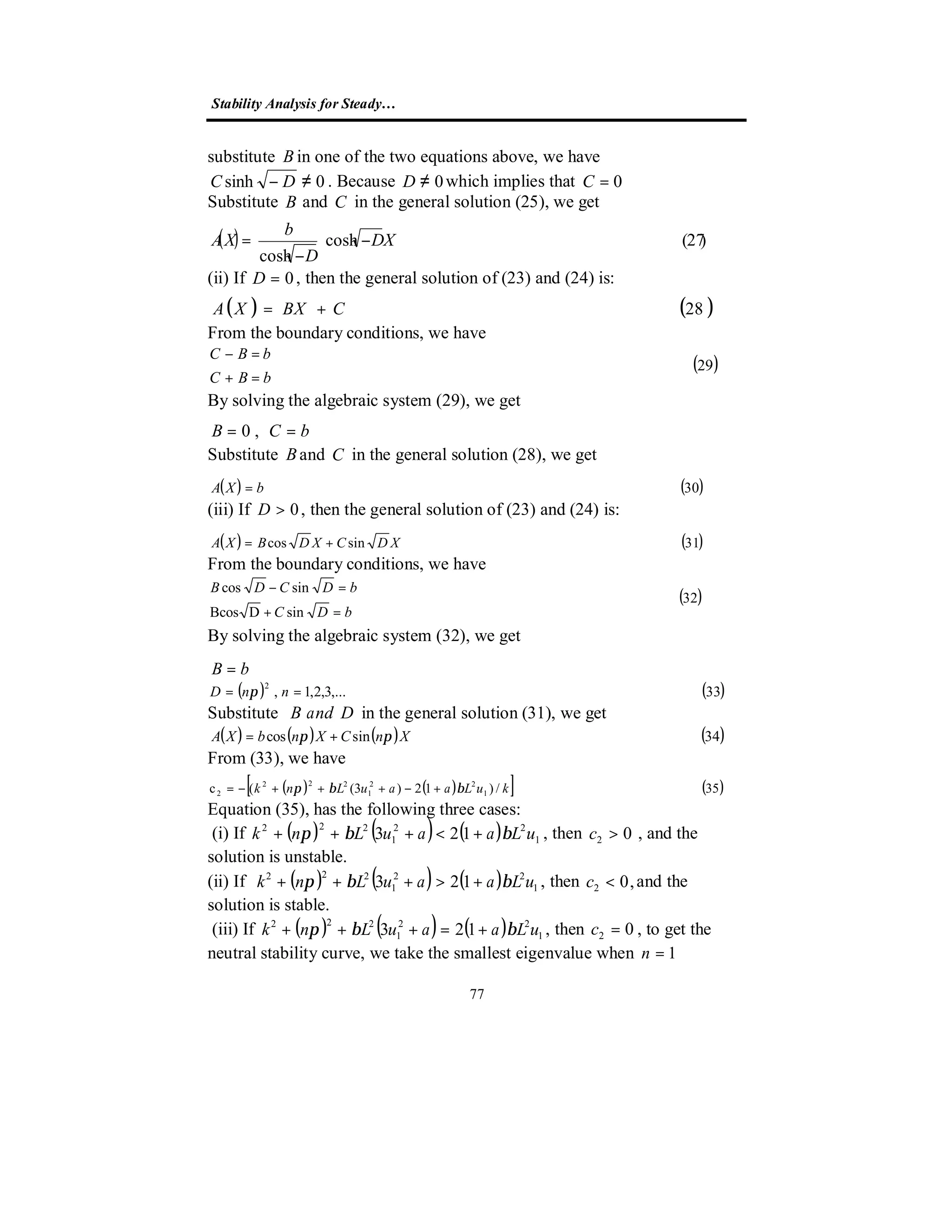 Stability Analysis for Steady…
77
substitute Bin one of the two equations above, we have
0sinh ≠− DC . Because 0≠D which implies that 0=C
Substitute B and C in the general solution (25), we get
( ) )27(cosh
cosh
XD
D
b
XA −





−
=
(ii) If 0=D , then the general solution of (23) and (24) is:
( ) ( )28CBXXA +=
From the boundary conditions, we have
( )29



=+
=−
bBC
bBC
By solving the algebraic system (29), we get
bCB == ,0
Substitute Band C in the general solution (28), we get
( ) ( )30bXA =
(iii) If 0>D , then the general solution of (23) and (24) is:
( ) ( )31sincos XDCXDBXA +=
From the boundary conditions, we have
( )32
sinDBcos
sincos




=+
=−
bDC
bDCDB
By solving the algebraic system (32), we get
bB =
( ) ( )33,...3,2,1,
2
== nnD π
Substitute DandB in the general solution (31), we get
( ) ( ) ( ) ( )34sincos XnCXnbXA ππ +=
From (33), we have
( ) ( )[ ] ( )35/)12)3((c 1
22
1
222
2 kuLaauLnk ββπ +−+++−=
Equation (35), has the following three cases:
(i) If ( ) ( ) ( ) 1
22
1
222
123 uLaauLnk ββπ +<+++ , then 02 >c , and the
solution is unstable.
(ii) If ( ) ( ) ( ) 1
22
1
222
123 uLaauLnk ββπ +>+++ , then ,02 <c and the
solution is stable.
(iii) If ( ) ( ) ( ) 1
22
1
222
123 uLaauLnk ββπ +=+++ , then 02 =c , to get the
neutral stability curve, we take the smallest eigenvalue when 1=n
 
