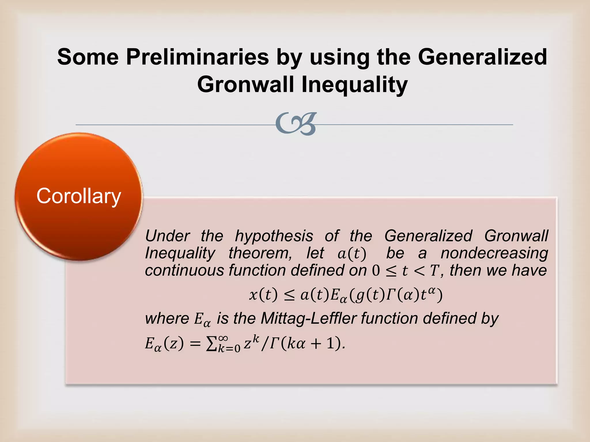 
Some Preliminaries by using the Generalized
Gronwall Inequality
Under the hypothesis of the Generalized Gronwall
Inequality theorem, let 𝑎(𝑡) be a nondecreasing
continuous function defined on 0 ≤ 𝑡 < 𝑇, then we have
𝑥 𝑡 ≤ 𝑎 𝑡 𝐸 𝛼(𝑔 𝑡 𝛤 𝛼 𝑡 𝛼)
where 𝐸 𝛼 is the Mittag-Leffler function defined by
𝐸 𝛼 𝑧 = 𝑘=0
∞
𝑧 𝑘 𝛤 𝑘𝛼 + 1 .
Corollary
 