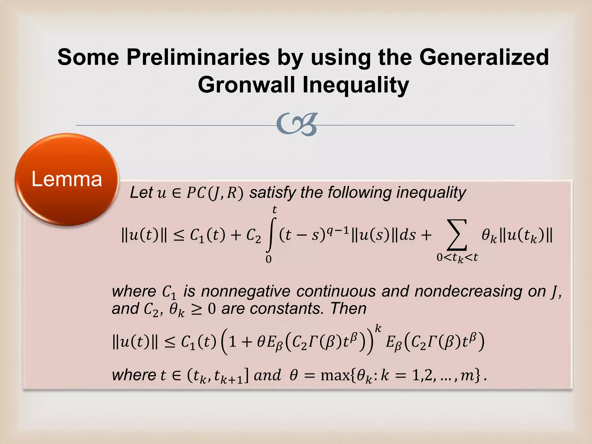 
Some Preliminaries by using the Generalized
Gronwall Inequality
Let 𝑢 ∈ 𝑃𝐶(𝐽, 𝑅) satisfy the following inequality
𝑢 𝑡 ≤ 𝐶1 𝑡 + 𝐶2
0
𝑡
𝑡 − 𝑠 𝑞−1 𝑢 𝑠 𝑑𝑠 +
0<𝑡 𝑘<𝑡
𝜃 𝑘 𝑢 𝑡 𝑘
where 𝐶1 is nonnegative continuous and nondecreasing on 𝐽,
and 𝐶2, 𝜃 𝑘 ≥ 0 are constants. Then
𝑢 𝑡 ≤ 𝐶1 𝑡 1 + 𝜃𝐸𝛽 𝐶2 𝛤 𝛽 𝑡 𝛽
𝑘
𝐸𝛽 𝐶2 𝛤 𝛽 𝑡 𝛽
where 𝑡 ∈ 𝑡 𝑘, 𝑡 𝑘+1 𝑎𝑛𝑑 𝜃 = max 𝜃 𝑘: 𝑘 = 1,2, … , 𝑚 .
Lemma
 