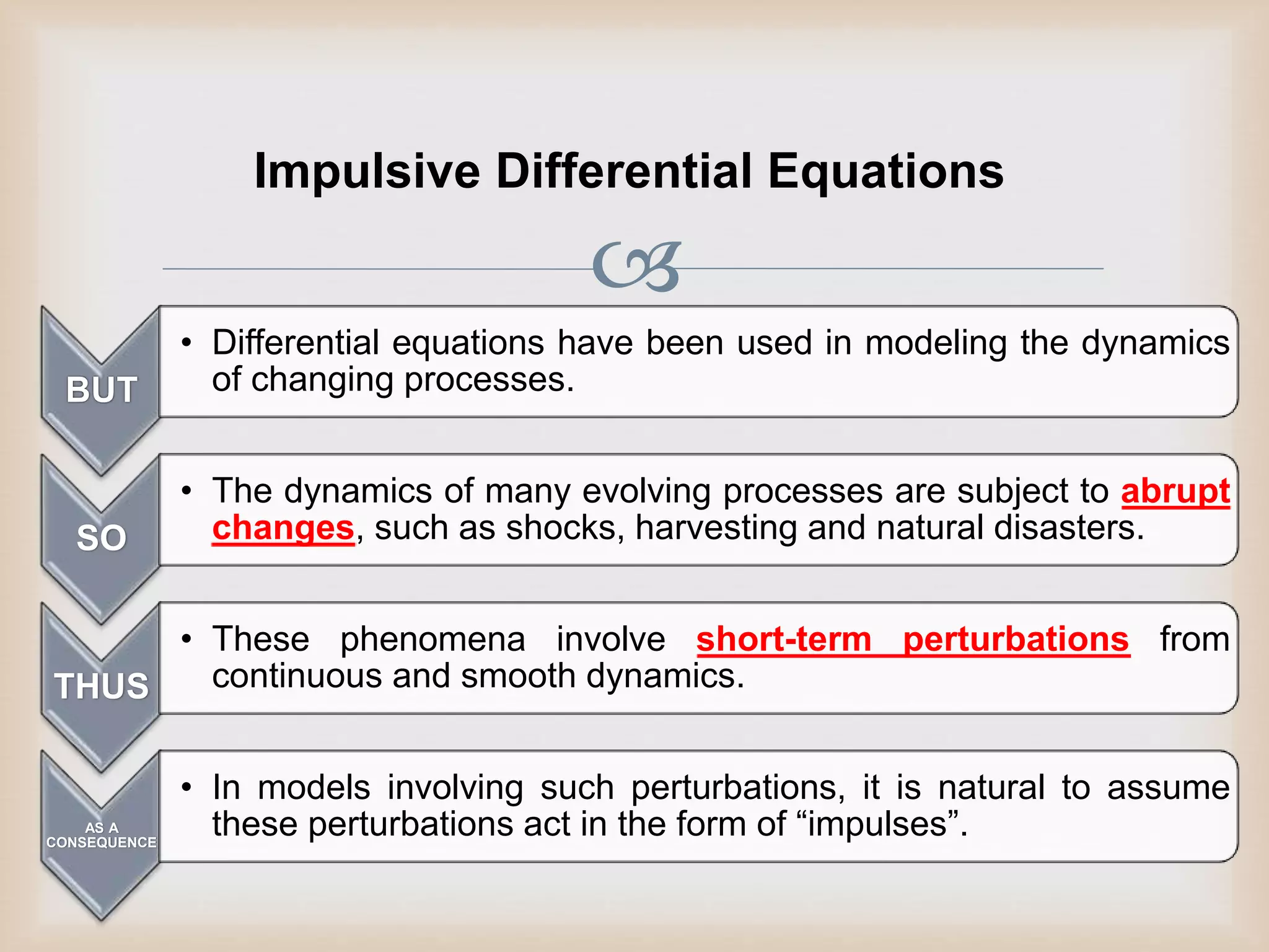 
Impulsive Differential Equations
BUT
• Differential equations have been used in modeling the dynamics
of changing processes.
SO
• The dynamics of many evolving processes are subject to abrupt
changes, such as shocks, harvesting and natural disasters.
THUS
• These phenomena involve short-term perturbations from
continuous and smooth dynamics.
AS A
CONSEQUENCE
• In models involving such perturbations, it is natural to assume
these perturbations act in the form of “impulses”.
 