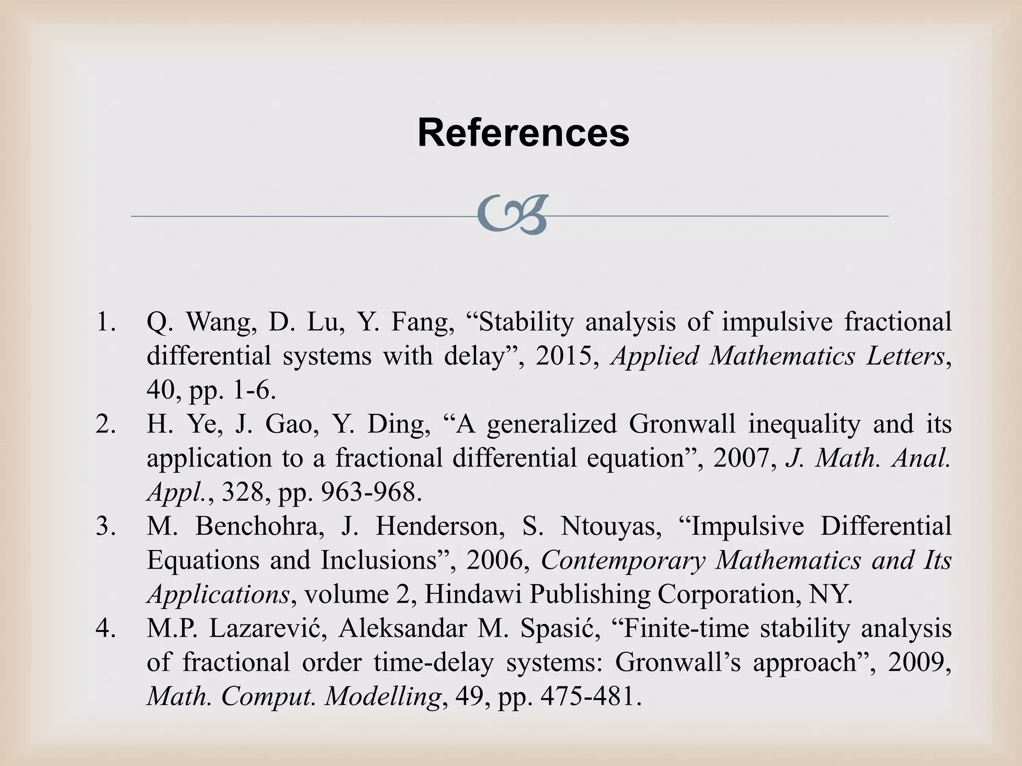 
References
1. Q. Wang, D. Lu, Y. Fang, “Stability analysis of impulsive fractional
differential systems with delayˮ, 2015, Applied Mathematics Letters,
40, pp. 1-6.
2. H. Ye, J. Gao, Y. Ding, “A generalized Gronwall inequality and its
application to a fractional differential equationˮ, 2007, J. Math. Anal.
Appl., 328, pp. 963-968.
3. M. Benchohra, J. Henderson, S. Ntouyas, “Impulsive Differential
Equations and Inclusionsˮ, 2006, Contemporary Mathematics and Its
Applications, volume 2, Hindawi Publishing Corporation, NY.
4. M.P. Lazarević, Aleksandar M. Spasić, “Finite-time stability analysis
of fractional order time-delay systems: Gronwall’s approachˮ, 2009,
Math. Comput. Modelling, 49, pp. 475-481.
 
