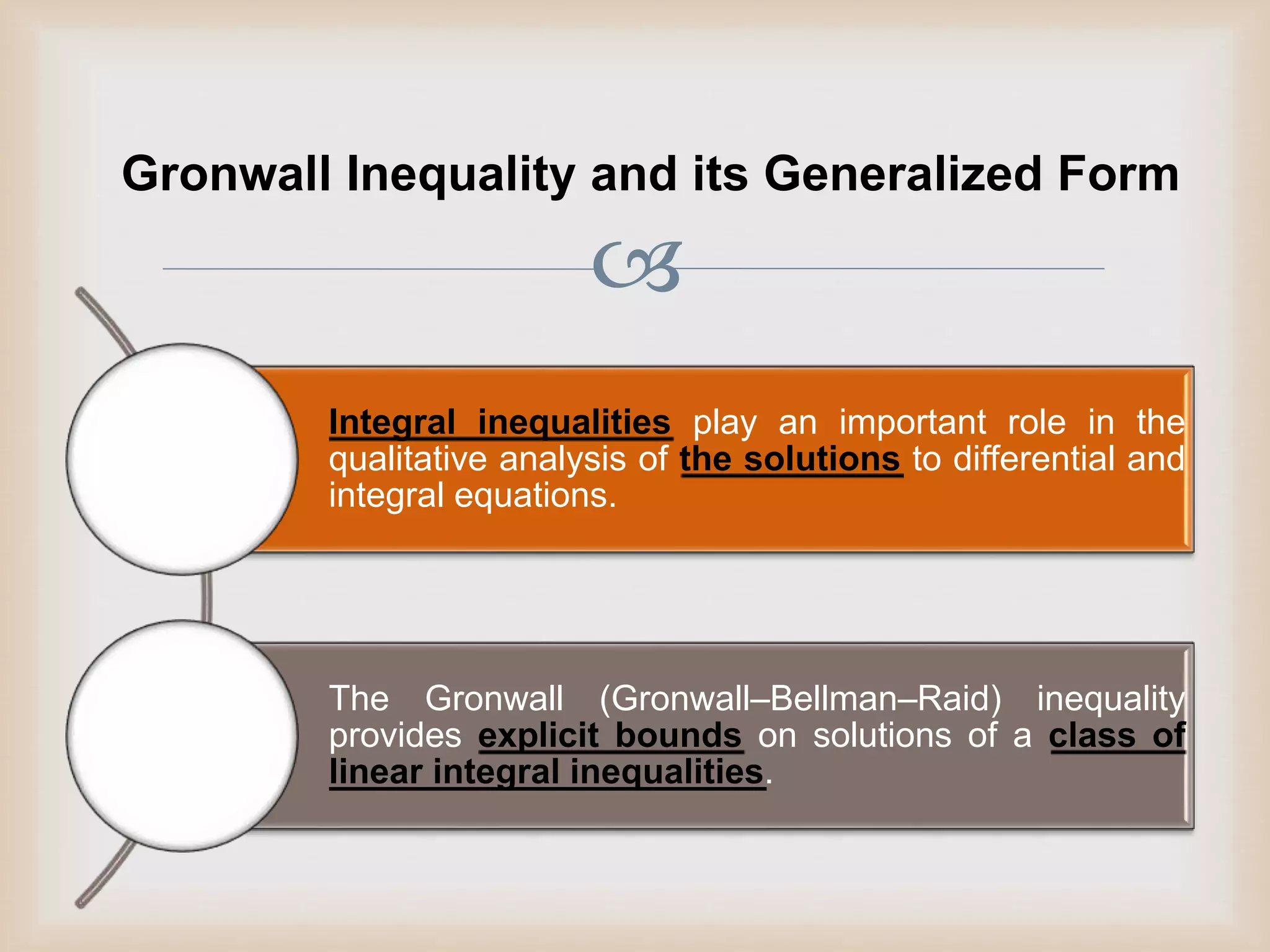 
Gronwall Inequality and its Generalized Form
Integral inequalities play an important role in the
qualitative analysis of the solutions to differential and
integral equations.
The Gronwall (Gronwall–Bellman–Raid) inequality
provides explicit bounds on solutions of a class of
linear integral inequalities.
 