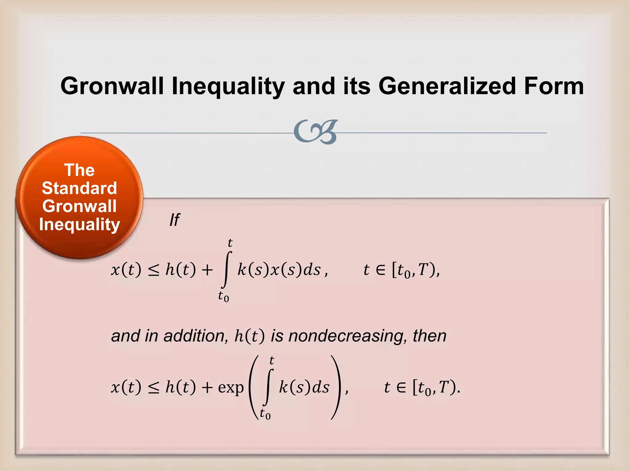 
Gronwall Inequality and its Generalized Form
If
𝑥 𝑡 ≤ ℎ 𝑡 +
𝑡0
𝑡
𝑘 𝑠 𝑥 𝑠 𝑑𝑠 , 𝑡 ∈ 𝑡0, 𝑇 ,
and in addition, ℎ 𝑡 is nondecreasing, then
𝑥 𝑡 ≤ ℎ 𝑡 + exp
𝑡0
𝑡
𝑘 𝑠 𝑑𝑠 , 𝑡 ∈ 𝑡0, 𝑇 .
The
Standard
Gronwall
Inequality
 