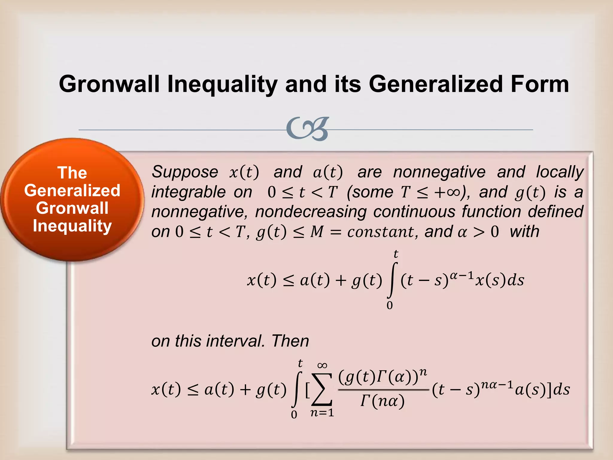 
Gronwall Inequality and its Generalized Form
Suppose 𝑥 𝑡 and 𝑎 𝑡 are nonnegative and locally
integrable on 0 ≤ 𝑡 < 𝑇 (some 𝑇 ≤ +∞), and 𝑔(𝑡) is a
nonnegative, nondecreasing continuous function defined
on 0 ≤ 𝑡 < 𝑇, 𝑔 𝑡 ≤ 𝑀 = 𝑐𝑜𝑛𝑠𝑡𝑎𝑛𝑡, and 𝛼 > 0 with
𝑥 𝑡 ≤ 𝑎 𝑡 + 𝑔(𝑡)
0
𝑡
(𝑡 − 𝑠) 𝛼−1
𝑥 𝑠 𝑑𝑠
on this interval. Then
𝑥 𝑡 ≤ 𝑎 𝑡 + 𝑔(𝑡)
0
𝑡
[
𝑛=1
∞
(𝑔(𝑡)𝛤(𝛼)) 𝑛
𝛤(𝑛𝛼)
(𝑡 − 𝑠) 𝑛𝛼−1 𝑎(𝑠)]𝑑𝑠
The
Generalized
Gronwall
Inequality
 