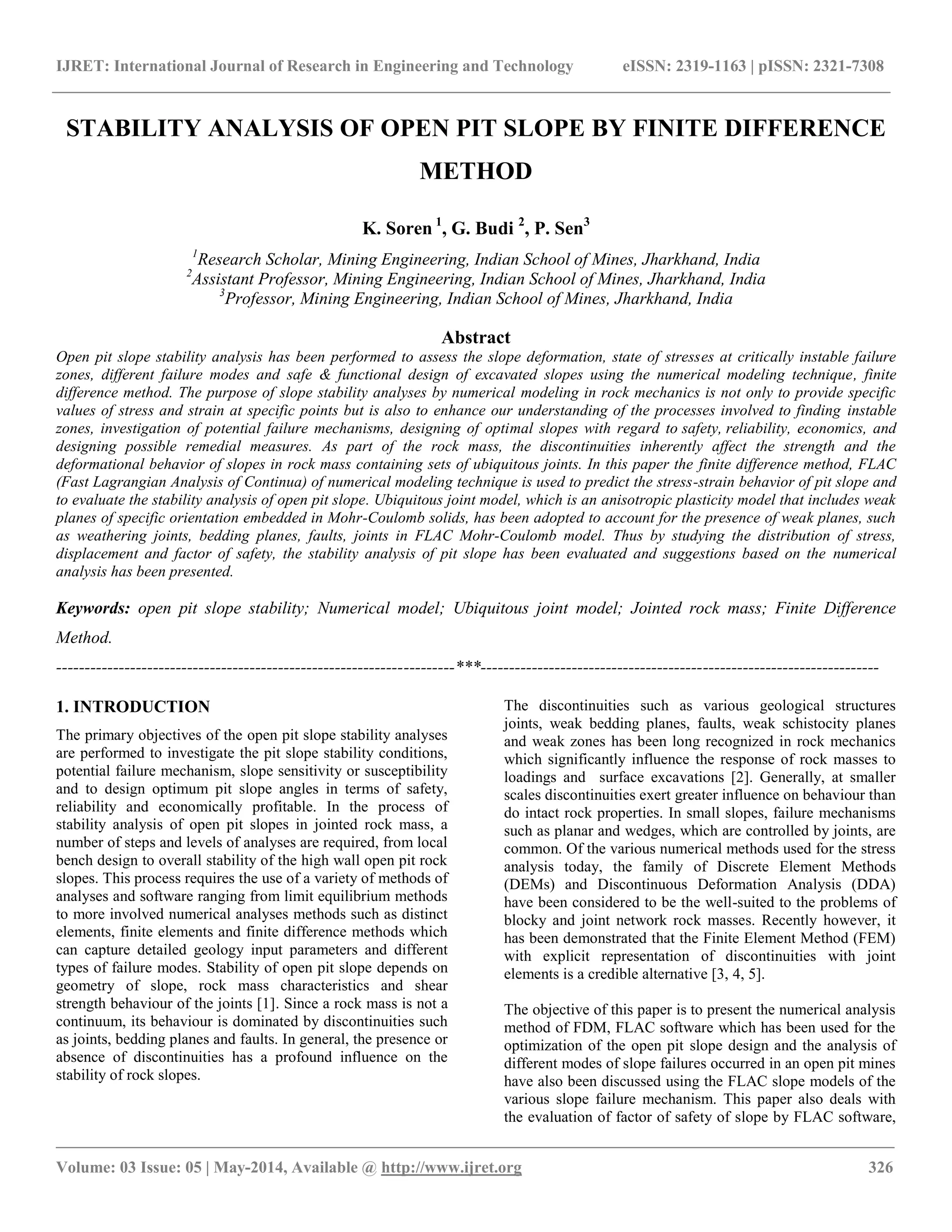 IJRET: International Journal of Research in Engineering and Technology eISSN: 2319-1163 | pISSN: 2321-7308
__________________________________________________________________________________________________
Volume: 03 Issue: 05 | May-2014, Available @ http://www.ijret.org 326
STABILITY ANALYSIS OF OPEN PIT SLOPE BY FINITE DIFFERENCE
METHOD
K. Soren 1
, G. Budi 2
, P. Sen3
1
Research Scholar, Mining Engineering, Indian School of Mines, Jharkhand, India
2
Assistant Professor, Mining Engineering, Indian School of Mines, Jharkhand, India
3
Professor, Mining Engineering, Indian School of Mines, Jharkhand, India
Abstract
Open pit slope stability analysis has been performed to assess the slope deformation, state of stresses at critically instable failure
zones, different failure modes and safe & functional design of excavated slopes using the numerical modeling technique, finite
difference method. The purpose of slope stability analyses by numerical modeling in rock mechanics is not only to provide specific
values of stress and strain at specific points but is also to enhance our understanding of the processes involved to finding instable
zones, investigation of potential failure mechanisms, designing of optimal slopes with regard to safety, reliability, economics, and
designing possible remedial measures. As part of the rock mass, the discontinuities inherently affect the strength and the
deformational behavior of slopes in rock mass containing sets of ubiquitous joints. In this paper the finite difference method, FLAC
(Fast Lagrangian Analysis of Continua) of numerical modeling technique is used to predict the stress-strain behavior of pit slope and
to evaluate the stability analysis of open pit slope. Ubiquitous joint model, which is an anisotropic plasticity model that includes weak
planes of specific orientation embedded in Mohr-Coulomb solids, has been adopted to account for the presence of weak planes, such
as weathering joints, bedding planes, faults, joints in FLAC Mohr-Coulomb model. Thus by studying the distribution of stress,
displacement and factor of safety, the stability analysis of pit slope has been evaluated and suggestions based on the numerical
analysis has been presented.
Keywords: open pit slope stability; Numerical model; Ubiquitous joint model; Jointed rock mass; Finite Difference
Method.
----------------------------------------------------------------------***----------------------------------------------------------------------
1. INTRODUCTION
The primary objectives of the open pit slope stability analyses
are performed to investigate the pit slope stability conditions,
potential failure mechanism, slope sensitivity or susceptibility
and to design optimum pit slope angles in terms of safety,
reliability and economically profitable. In the process of
stability analysis of open pit slopes in jointed rock mass, a
number of steps and levels of analyses are required, from local
bench design to overall stability of the high wall open pit rock
slopes. This process requires the use of a variety of methods of
analyses and software ranging from limit equilibrium methods
to more involved numerical analyses methods such as distinct
elements, finite elements and finite difference methods which
can capture detailed geology input parameters and different
types of failure modes. Stability of open pit slope depends on
geometry of slope, rock mass characteristics and shear
strength behaviour of the joints [1]. Since a rock mass is not a
continuum, its behaviour is dominated by discontinuities such
as joints, bedding planes and faults. In general, the presence or
absence of discontinuities has a profound influence on the
stability of rock slopes.
The discontinuities such as various geological structures
joints, weak bedding planes, faults, weak schistocity planes
and weak zones has been long recognized in rock mechanics
which significantly influence the response of rock masses to
loadings and surface excavations [2]. Generally, at smaller
scales discontinuities exert greater influence on behaviour than
do intact rock properties. In small slopes, failure mechanisms
such as planar and wedges, which are controlled by joints, are
common. Of the various numerical methods used for the stress
analysis today, the family of Discrete Element Methods
(DEMs) and Discontinuous Deformation Analysis (DDA)
have been considered to be the well-suited to the problems of
blocky and joint network rock masses. Recently however, it
has been demonstrated that the Finite Element Method (FEM)
with explicit representation of discontinuities with joint
elements is a credible alternative [3, 4, 5].
The objective of this paper is to present the numerical analysis
method of FDM, FLAC software which has been used for the
optimization of the open pit slope design and the analysis of
different modes of slope failures occurred in an open pit mines
have also been discussed using the FLAC slope models of the
various slope failure mechanism. This paper also deals with
the evaluation of factor of safety of slope by FLAC software,
 