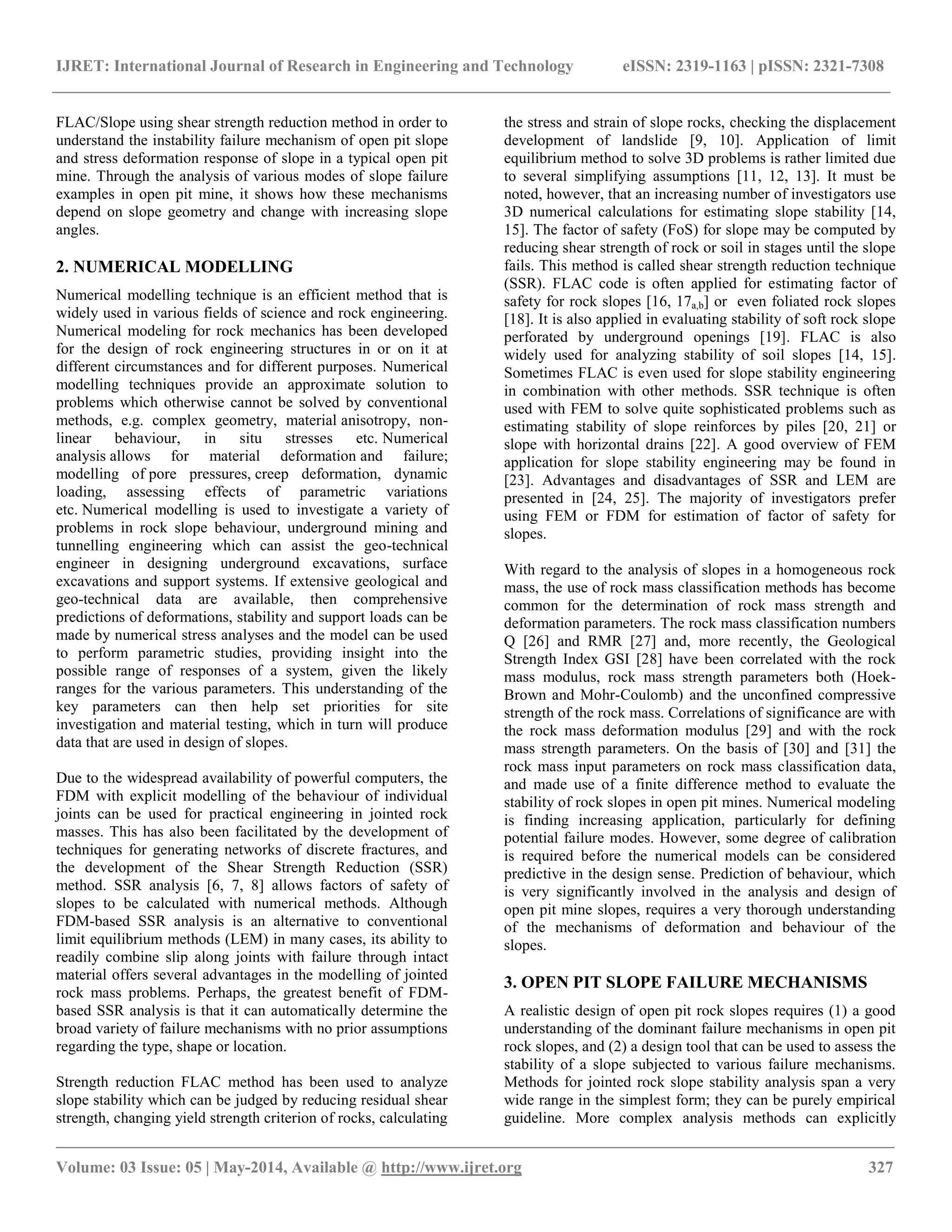 IJRET: International Journal of Research in Engineering and Technology eISSN: 2319-1163 | pISSN: 2321-7308
__________________________________________________________________________________________________
Volume: 03 Issue: 05 | May-2014, Available @ http://www.ijret.org 327
FLAC/Slope using shear strength reduction method in order to
understand the instability failure mechanism of open pit slope
and stress deformation response of slope in a typical open pit
mine. Through the analysis of various modes of slope failure
examples in open pit mine, it shows how these mechanisms
depend on slope geometry and change with increasing slope
angles.
2. NUMERICAL MODELLING
Numerical modelling technique is an efficient method that is
widely used in various fields of science and rock engineering.
Numerical modeling for rock mechanics has been developed
for the design of rock engineering structures in or on it at
different circumstances and for different purposes. Numerical
modelling techniques provide an approximate solution to
problems which otherwise cannot be solved by conventional
methods, e.g. complex geometry, material anisotropy, non-
linear behaviour, in situ stresses etc. Numerical
analysis allows for material deformation and failure;
modelling of pore pressures, creep deformation, dynamic
loading, assessing effects of parametric variations
etc. Numerical modelling is used to investigate a variety of
problems in rock slope behaviour, underground mining and
tunnelling engineering which can assist the geo-technical
engineer in designing underground excavations, surface
excavations and support systems. If extensive geological and
geo-technical data are available, then comprehensive
predictions of deformations, stability and support loads can be
made by numerical stress analyses and the model can be used
to perform parametric studies, providing insight into the
possible range of responses of a system, given the likely
ranges for the various parameters. This understanding of the
key parameters can then help set priorities for site
investigation and material testing, which in turn will produce
data that are used in design of slopes.
Due to the widespread availability of powerful computers, the
FDM with explicit modelling of the behaviour of individual
joints can be used for practical engineering in jointed rock
masses. This has also been facilitated by the development of
techniques for generating networks of discrete fractures, and
the development of the Shear Strength Reduction (SSR)
method. SSR analysis [6, 7, 8] allows factors of safety of
slopes to be calculated with numerical methods. Although
FDM-based SSR analysis is an alternative to conventional
limit equilibrium methods (LEM) in many cases, its ability to
readily combine slip along joints with failure through intact
material offers several advantages in the modelling of jointed
rock mass problems. Perhaps, the greatest benefit of FDM-
based SSR analysis is that it can automatically determine the
broad variety of failure mechanisms with no prior assumptions
regarding the type, shape or location.
Strength reduction FLAC method has been used to analyze
slope stability which can be judged by reducing residual shear
strength, changing yield strength criterion of rocks, calculating
the stress and strain of slope rocks, checking the displacement
development of landslide [9, 10]. Application of limit
equilibrium method to solve 3D problems is rather limited due
to several simplifying assumptions [11, 12, 13]. It must be
noted, however, that an increasing number of investigators use
3D numerical calculations for estimating slope stability [14,
15]. The factor of safety (FoS) for slope may be computed by
reducing shear strength of rock or soil in stages until the slope
fails. This method is called shear strength reduction technique
(SSR). FLAC code is often applied for estimating factor of
safety for rock slopes [16, 17a,b] or even foliated rock slopes
[18]. It is also applied in evaluating stability of soft rock slope
perforated by underground openings [19]. FLAC is also
widely used for analyzing stability of soil slopes [14, 15].
Sometimes FLAC is even used for slope stability engineering
in combination with other methods. SSR technique is often
used with FEM to solve quite sophisticated problems such as
estimating stability of slope reinforces by piles [20, 21] or
slope with horizontal drains [22]. A good overview of FEM
application for slope stability engineering may be found in
[23]. Advantages and disadvantages of SSR and LEM are
presented in [24, 25]. The majority of investigators prefer
using FEM or FDM for estimation of factor of safety for
slopes.
With regard to the analysis of slopes in a homogeneous rock
mass, the use of rock mass classification methods has become
common for the determination of rock mass strength and
deformation parameters. The rock mass classification numbers
Q [26] and RMR [27] and, more recently, the Geological
Strength Index GSI [28] have been correlated with the rock
mass modulus, rock mass strength parameters both (Hoek-
Brown and Mohr-Coulomb) and the unconfined compressive
strength of the rock mass. Correlations of significance are with
the rock mass deformation modulus [29] and with the rock
mass strength parameters. On the basis of [30] and [31] the
rock mass input parameters on rock mass classification data,
and made use of a finite difference method to evaluate the
stability of rock slopes in open pit mines. Numerical modeling
is finding increasing application, particularly for defining
potential failure modes. However, some degree of calibration
is required before the numerical models can be considered
predictive in the design sense. Prediction of behaviour, which
is very significantly involved in the analysis and design of
open pit mine slopes, requires a very thorough understanding
of the mechanisms of deformation and behaviour of the
slopes.
3. OPEN PIT SLOPE FAILURE MECHANISMS
A realistic design of open pit rock slopes requires (1) a good
understanding of the dominant failure mechanisms in open pit
rock slopes, and (2) a design tool that can be used to assess the
stability of a slope subjected to various failure mechanisms.
Methods for jointed rock slope stability analysis span a very
wide range in the simplest form; they can be purely empirical
guideline. More complex analysis methods can explicitly
 