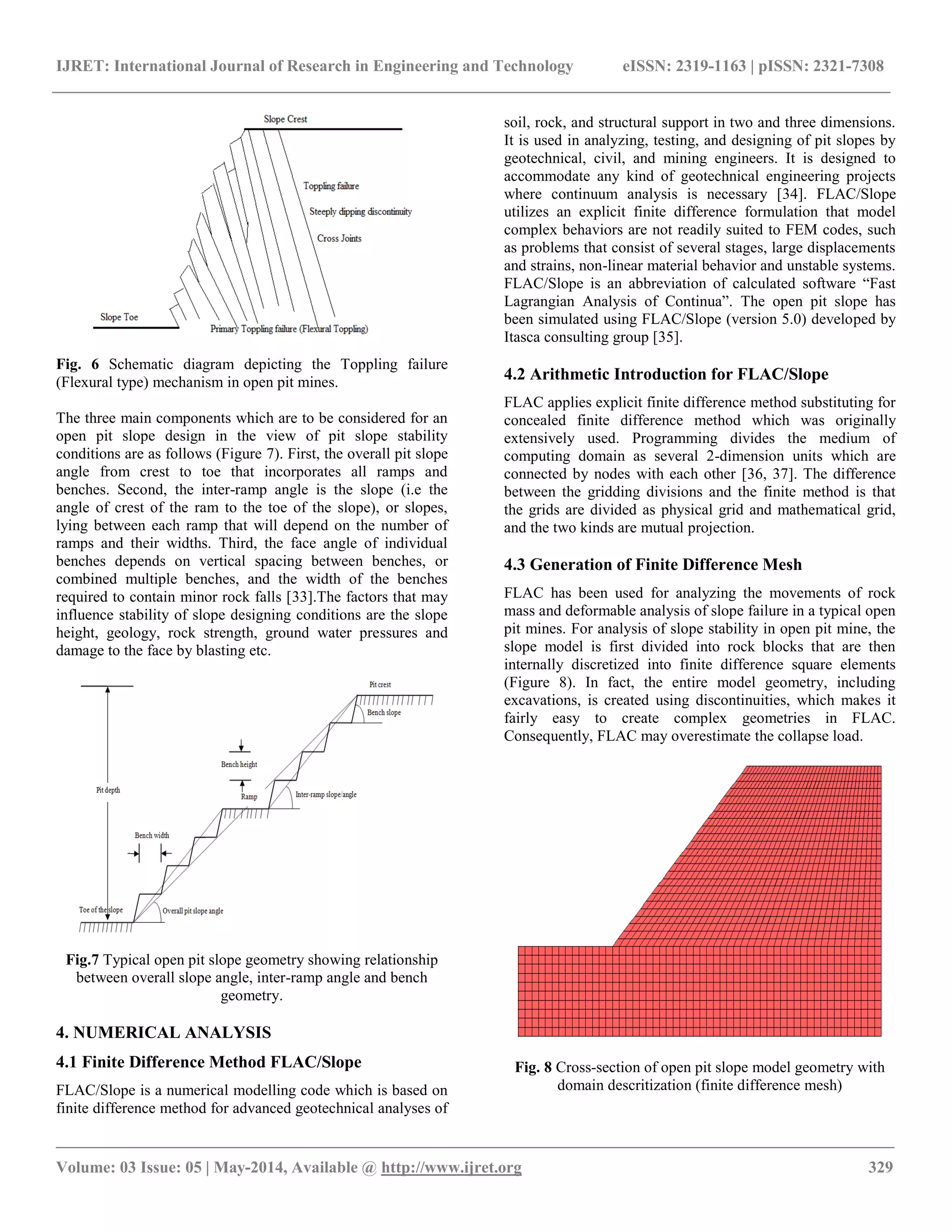 IJRET: International Journal of Research in Engineering and Technology eISSN: 2319-1163 | pISSN: 2321-7308
__________________________________________________________________________________________________
Volume: 03 Issue: 05 | May-2014, Available @ http://www.ijret.org 329
Fig. 6 Schematic diagram depicting the Toppling failure
(Flexural type) mechanism in open pit mines.
The three main components which are to be considered for an
open pit slope design in the view of pit slope stability
conditions are as follows (Figure 7). First, the overall pit slope
angle from crest to toe that incorporates all ramps and
benches. Second, the inter-ramp angle is the slope (i.e the
angle of crest of the ram to the toe of the slope), or slopes,
lying between each ramp that will depend on the number of
ramps and their widths. Third, the face angle of individual
benches depends on vertical spacing between benches, or
combined multiple benches, and the width of the benches
required to contain minor rock falls [33].The factors that may
influence stability of slope designing conditions are the slope
height, geology, rock strength, ground water pressures and
damage to the face by blasting etc.
Fig.7 Typical open pit slope geometry showing relationship
between overall slope angle, inter-ramp angle and bench
geometry.
4. NUMERICAL ANALYSIS
4.1 Finite Difference Method FLAC/Slope
FLAC/Slope is a numerical modelling code which is based on
finite difference method for advanced geotechnical analyses of
soil, rock, and structural support in two and three dimensions.
It is used in analyzing, testing, and designing of pit slopes by
geotechnical, civil, and mining engineers. It is designed to
accommodate any kind of geotechnical engineering projects
where continuum analysis is necessary [34]. FLAC/Slope
utilizes an explicit finite difference formulation that model
complex behaviors are not readily suited to FEM codes, such
as problems that consist of several stages, large displacements
and strains, non-linear material behavior and unstable systems.
FLAC/Slope is an abbreviation of calculated software “Fast
Lagrangian Analysis of Continua”. The open pit slope has
been simulated using FLAC/Slope (version 5.0) developed by
Itasca consulting group [35].
4.2 Arithmetic Introduction for FLAC/Slope
FLAC applies explicit finite difference method substituting for
concealed finite difference method which was originally
extensively used. Programming divides the medium of
computing domain as several 2-dimension units which are
connected by nodes with each other [36, 37]. The difference
between the gridding divisions and the finite method is that
the grids are divided as physical grid and mathematical grid,
and the two kinds are mutual projection.
4.3 Generation of Finite Difference Mesh
FLAC has been used for analyzing the movements of rock
mass and deformable analysis of slope failure in a typical open
pit mines. For analysis of slope stability in open pit mine, the
slope model is first divided into rock blocks that are then
internally discretized into finite difference square elements
(Figure 8). In fact, the entire model geometry, including
excavations, is created using discontinuities, which makes it
fairly easy to create complex geometries in FLAC.
Consequently, FLAC may overestimate the collapse load.
Fig. 8 Cross-section of open pit slope model geometry with
domain descritization (finite difference mesh)
 