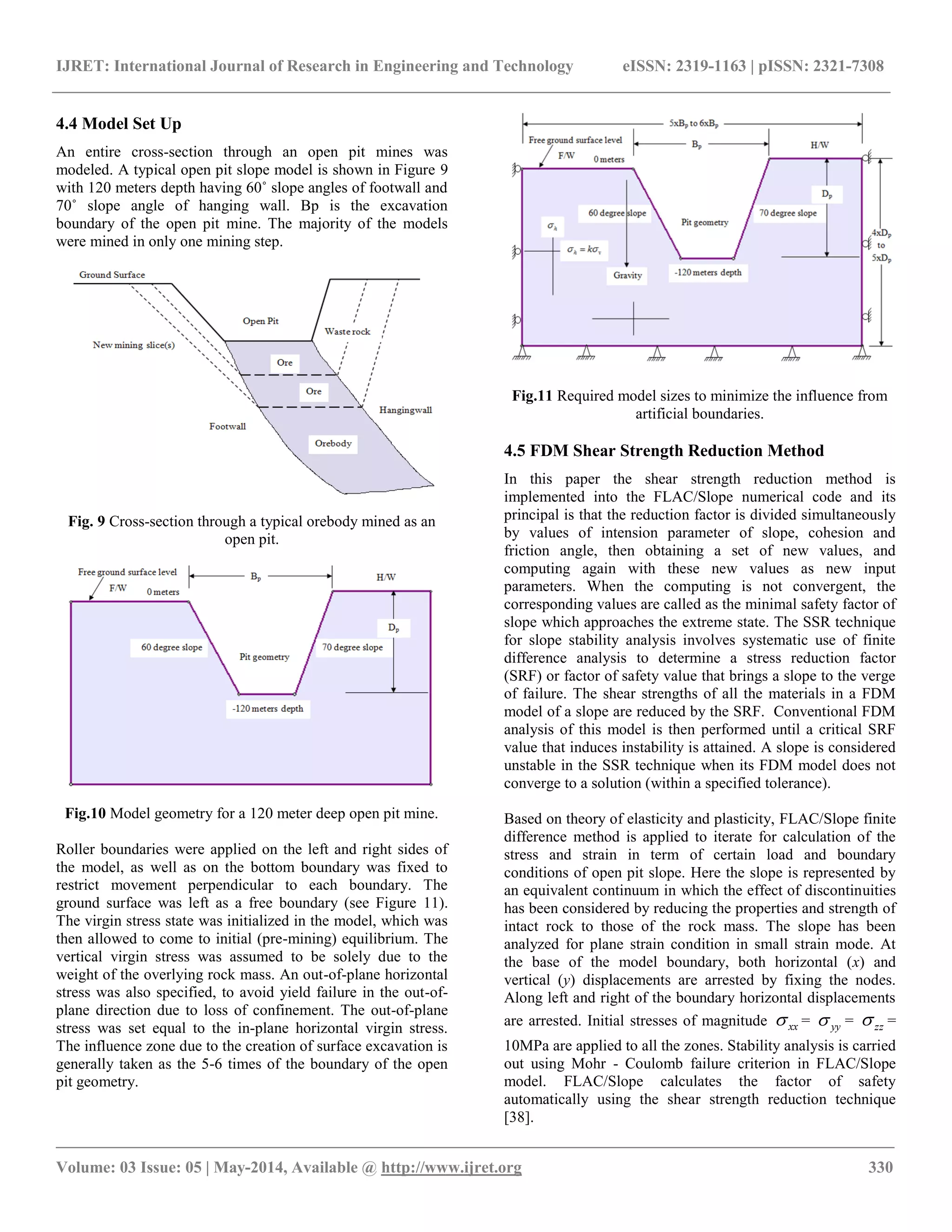 IJRET: International Journal of Research in Engineering and Technology eISSN: 2319-1163 | pISSN: 2321-7308
__________________________________________________________________________________________________
Volume: 03 Issue: 05 | May-2014, Available @ http://www.ijret.org 330
4.4 Model Set Up
An entire cross-section through an open pit mines was
modeled. A typical open pit slope model is shown in Figure 9
with 120 meters depth having 60˚ slope angles of footwall and
70˚ slope angle of hanging wall. Bp is the excavation
boundary of the open pit mine. The majority of the models
were mined in only one mining step.
Fig. 9 Cross-section through a typical orebody mined as an
open pit.
Fig.10 Model geometry for a 120 meter deep open pit mine.
Roller boundaries were applied on the left and right sides of
the model, as well as on the bottom boundary was fixed to
restrict movement perpendicular to each boundary. The
ground surface was left as a free boundary (see Figure 11).
The virgin stress state was initialized in the model, which was
then allowed to come to initial (pre-mining) equilibrium. The
vertical virgin stress was assumed to be solely due to the
weight of the overlying rock mass. An out-of-plane horizontal
stress was also specified, to avoid yield failure in the out-of-
plane direction due to loss of confinement. The out-of-plane
stress was set equal to the in-plane horizontal virgin stress.
The influence zone due to the creation of surface excavation is
generally taken as the 5-6 times of the boundary of the open
pit geometry.
Fig.11 Required model sizes to minimize the influence from
artificial boundaries.
4.5 FDM Shear Strength Reduction Method
In this paper the shear strength reduction method is
implemented into the FLAC/Slope numerical code and its
principal is that the reduction factor is divided simultaneously
by values of intension parameter of slope, cohesion and
friction angle, then obtaining a set of new values, and
computing again with these new values as new input
parameters. When the computing is not convergent, the
corresponding values are called as the minimal safety factor of
slope which approaches the extreme state. The SSR technique
for slope stability analysis involves systematic use of finite
difference analysis to determine a stress reduction factor
(SRF) or factor of safety value that brings a slope to the verge
of failure. The shear strengths of all the materials in a FDM
model of a slope are reduced by the SRF. Conventional FDM
analysis of this model is then performed until a critical SRF
value that induces instability is attained. A slope is considered
unstable in the SSR technique when its FDM model does not
converge to a solution (within a specified tolerance).
Based on theory of elasticity and plasticity, FLAC/Slope finite
difference method is applied to iterate for calculation of the
stress and strain in term of certain load and boundary
conditions of open pit slope. Here the slope is represented by
an equivalent continuum in which the effect of discontinuities
has been considered by reducing the properties and strength of
intact rock to those of the rock mass. The slope has been
analyzed for plane strain condition in small strain mode. At
the base of the model boundary, both horizontal (x) and
vertical (y) displacements are arrested by fixing the nodes.
Along left and right of the boundary horizontal displacements
are arrested. Initial stresses of magnitude xx = yy = zz =
10MPa are applied to all the zones. Stability analysis is carried
out using Mohr - Coulomb failure criterion in FLAC/Slope
model. FLAC/Slope calculates the factor of safety
automatically using the shear strength reduction technique
[38].
 
