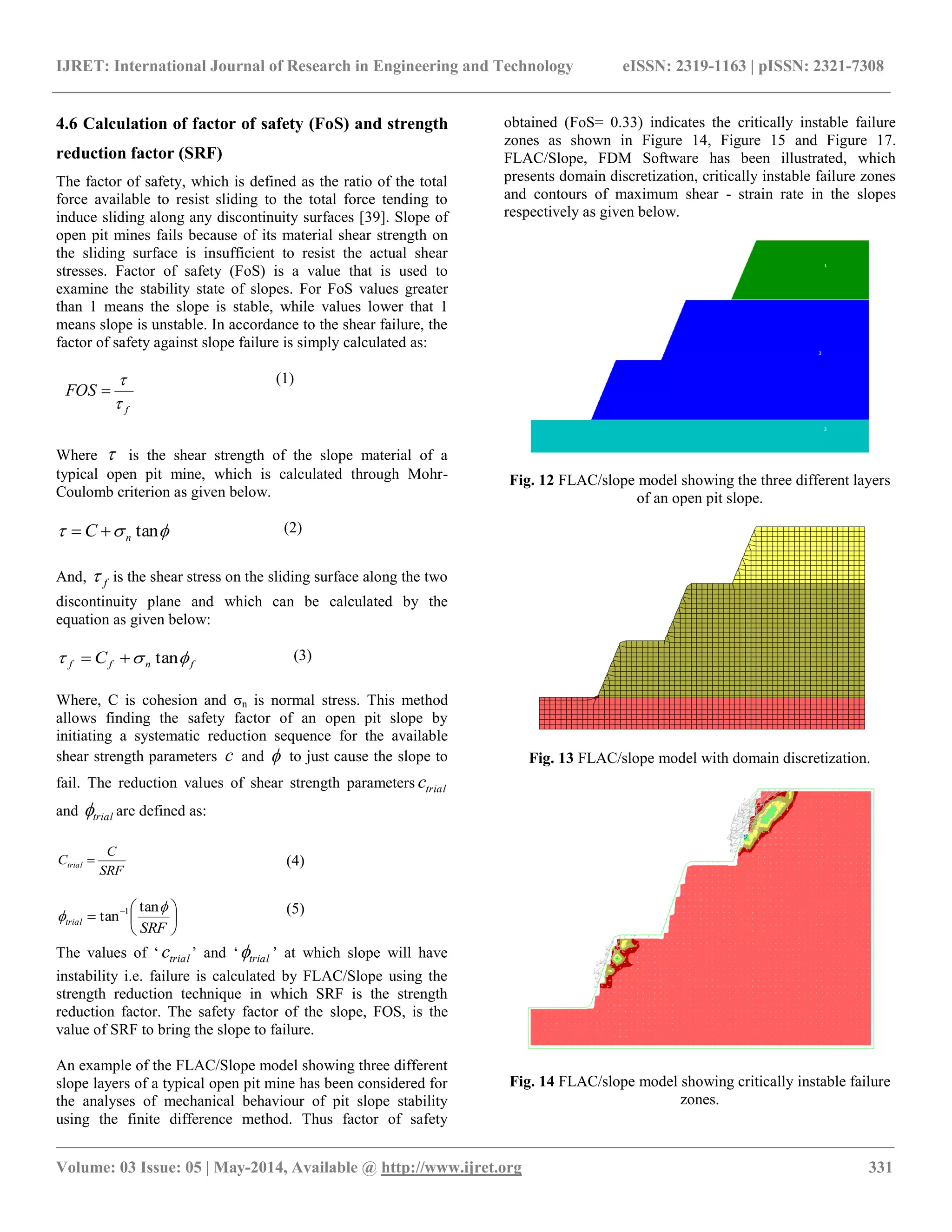 IJRET: International Journal of Research in Engineering and Technology eISSN: 2319-1163 | pISSN: 2321-7308
__________________________________________________________________________________________________
Volume: 03 Issue: 05 | May-2014, Available @ http://www.ijret.org 331
4.6 Calculation of factor of safety (FoS) and strength
reduction factor (SRF)
The factor of safety, which is defined as the ratio of the total
force available to resist sliding to the total force tending to
induce sliding along any discontinuity surfaces [39]. Slope of
open pit mines fails because of its material shear strength on
the sliding surface is insufficient to resist the actual shear
stresses. Factor of safety (FoS) is a value that is used to
examine the stability state of slopes. For FoS values greater
than 1 means the slope is stable, while values lower that 1
means slope is unstable. In accordance to the shear failure, the
factor of safety against slope failure is simply calculated as:
f
FOS



(1)
Where  is the shear strength of the slope material of a
typical open pit mine, which is calculated through Mohr-
Coulomb criterion as given below.
 tannC  (2)
And, f is the shear stress on the sliding surface along the two
discontinuity plane and which can be calculated by the
equation as given below:
fnff C  tan (3)
Where, C is cohesion and σn is normal stress. This method
allows finding the safety factor of an open pit slope by
initiating a systematic reduction sequence for the available
shear strength parameters c and  to just cause the slope to
fail. The reduction values of shear strength parameters trialc
and trial are defined as:
SRF
C
Ctrial  (4)






 
SRF
trial


tan
tan 1 (5)
The values of „ trialc ‟ and „ trial ‟ at which slope will have
instability i.e. failure is calculated by FLAC/Slope using the
strength reduction technique in which SRF is the strength
reduction factor. The safety factor of the slope, FOS, is the
value of SRF to bring the slope to failure.
An example of the FLAC/Slope model showing three different
slope layers of a typical open pit mine has been considered for
the analyses of mechanical behaviour of pit slope stability
using the finite difference method. Thus factor of safety
obtained (FoS= 0.33) indicates the critically instable failure
zones as shown in Figure 14, Figure 15 and Figure 17.
FLAC/Slope, FDM Software has been illustrated, which
presents domain discretization, critically instable failure zones
and contours of maximum shear - strain rate in the slopes
respectively as given below.
Fig. 12 FLAC/slope model showing the three different layers
of an open pit slope.
Fig. 13 FLAC/slope model with domain discretization.
Fig. 14 FLAC/slope model showing critically instable failure
zones.
 