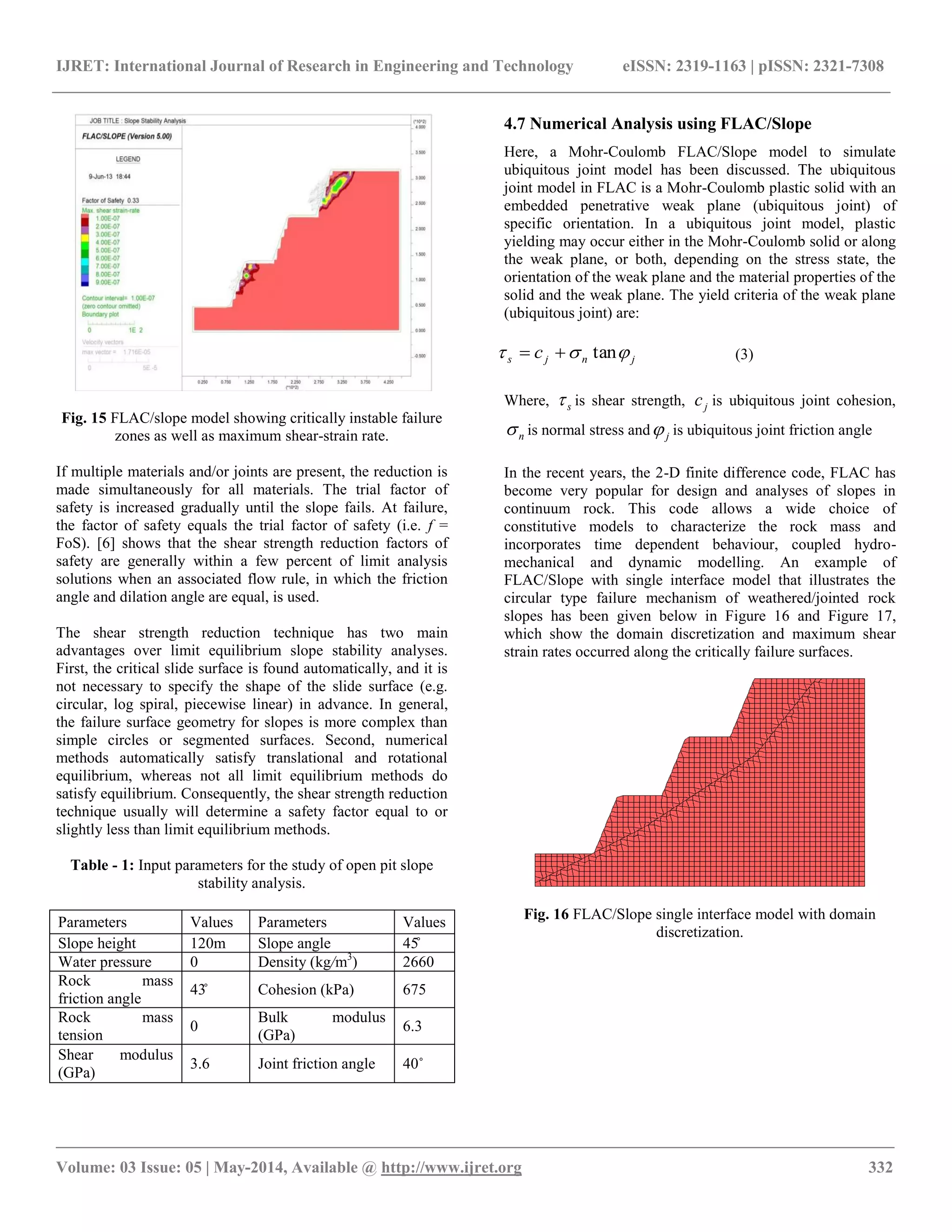 IJRET: International Journal of Research in Engineering and Technology eISSN: 2319-1163 | pISSN: 2321-7308
__________________________________________________________________________________________________
Volume: 03 Issue: 05 | May-2014, Available @ http://www.ijret.org 332
Fig. 15 FLAC/slope model showing critically instable failure
zones as well as maximum shear-strain rate.
If multiple materials and/or joints are present, the reduction is
made simultaneously for all materials. The trial factor of
safety is increased gradually until the slope fails. At failure,
the factor of safety equals the trial factor of safety (i.e. f =
FoS). [6] shows that the shear strength reduction factors of
safety are generally within a few percent of limit analysis
solutions when an associated flow rule, in which the friction
angle and dilation angle are equal, is used.
The shear strength reduction technique has two main
advantages over limit equilibrium slope stability analyses.
First, the critical slide surface is found automatically, and it is
not necessary to specify the shape of the slide surface (e.g.
circular, log spiral, piecewise linear) in advance. In general,
the failure surface geometry for slopes is more complex than
simple circles or segmented surfaces. Second, numerical
methods automatically satisfy translational and rotational
equilibrium, whereas not all limit equilibrium methods do
satisfy equilibrium. Consequently, the shear strength reduction
technique usually will determine a safety factor equal to or
slightly less than limit equilibrium methods.
Table - 1: Input parameters for the study of open pit slope
stability analysis.
Parameters Values Parameters Values
Slope height 120m Slope angle 45̊
Water pressure 0 Density (kg/m3
) 2660
Rock mass
friction angle
43̊ Cohesion (kPa) 675
Rock mass
tension
0
Bulk modulus
(GPa)
6.3
Shear modulus
(GPa)
3.6 Joint friction angle 40˚
4.7 Numerical Analysis using FLAC/Slope
Here, a Mohr-Coulomb FLAC/Slope model to simulate
ubiquitous joint model has been discussed. The ubiquitous
joint model in FLAC is a Mohr-Coulomb plastic solid with an
embedded penetrative weak plane (ubiquitous joint) of
specific orientation. In a ubiquitous joint model, plastic
yielding may occur either in the Mohr-Coulomb solid or along
the weak plane, or both, depending on the stress state, the
orientation of the weak plane and the material properties of the
solid and the weak plane. The yield criteria of the weak plane
(ubiquitous joint) are:
jnjs c  tan (3)
Where, s is shear strength, jc is ubiquitous joint cohesion,
n is normal stress and j is ubiquitous joint friction angle
In the recent years, the 2-D finite difference code, FLAC has
become very popular for design and analyses of slopes in
continuum rock. This code allows a wide choice of
constitutive models to characterize the rock mass and
incorporates time dependent behaviour, coupled hydro-
mechanical and dynamic modelling. An example of
FLAC/Slope with single interface model that illustrates the
circular type failure mechanism of weathered/jointed rock
slopes has been given below in Figure 16 and Figure 17,
which show the domain discretization and maximum shear
strain rates occurred along the critically failure surfaces.
Fig. 16 FLAC/Slope single interface model with domain
discretization.
 
