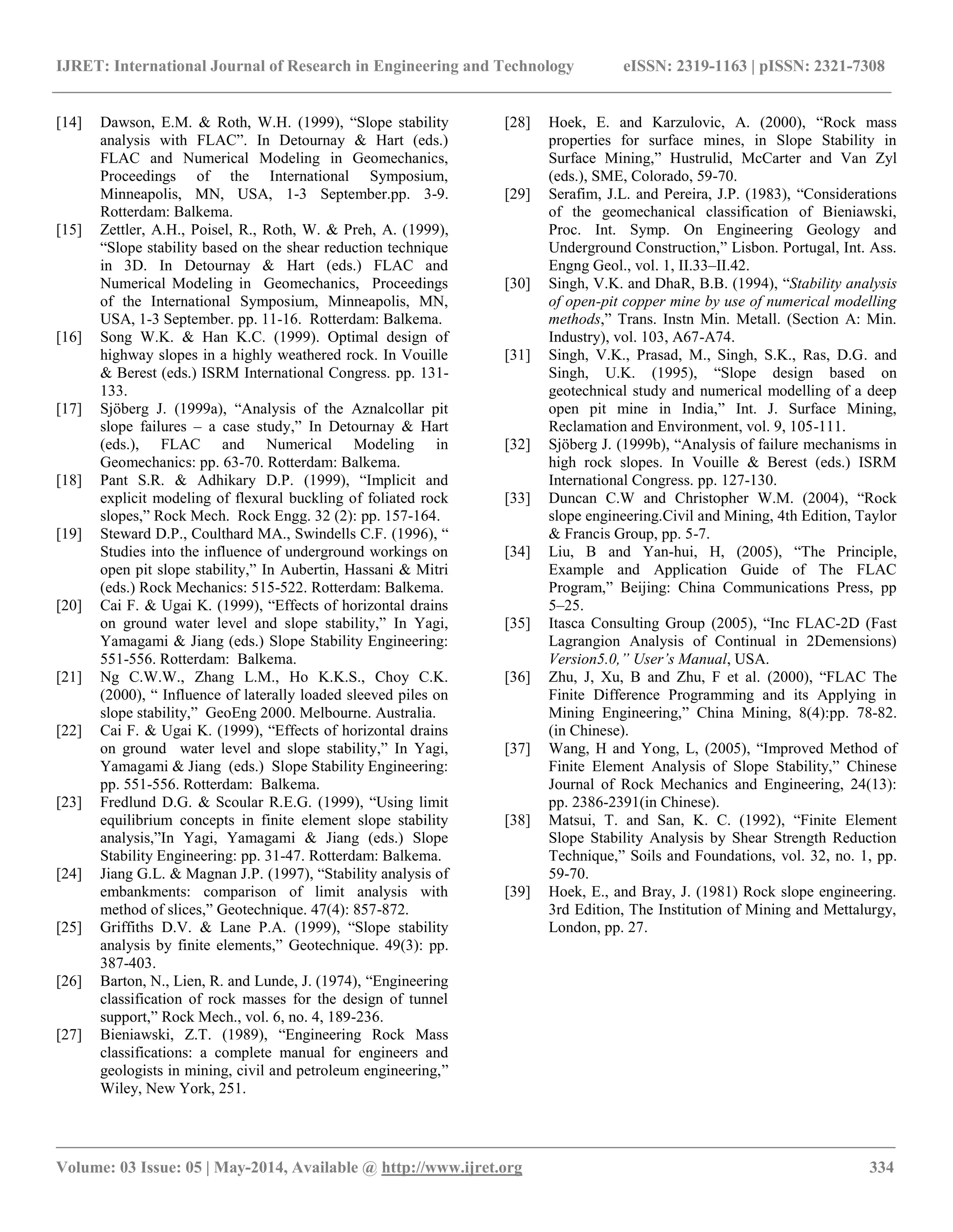 IJRET: International Journal of Research in Engineering and Technology eISSN: 2319-1163 | pISSN: 2321-7308
__________________________________________________________________________________________________
Volume: 03 Issue: 05 | May-2014, Available @ http://www.ijret.org 334
[14] Dawson, E.M. & Roth, W.H. (1999), “Slope stability
analysis with FLAC”. In Detournay & Hart (eds.)
FLAC and Numerical Modeling in Geomechanics,
Proceedings of the International Symposium,
Minneapolis, MN, USA, 1-3 September.pp. 3-9.
Rotterdam: Balkema.
[15] Zettler, A.H., Poisel, R., Roth, W. & Preh, A. (1999),
“Slope stability based on the shear reduction technique
in 3D. In Detournay & Hart (eds.) FLAC and
Numerical Modeling in Geomechanics, Proceedings
of the International Symposium, Minneapolis, MN,
USA, 1-3 September. pp. 11-16. Rotterdam: Balkema.
[16] Song W.K. & Han K.C. (1999). Optimal design of
highway slopes in a highly weathered rock. In Vouille
& Berest (eds.) ISRM International Congress. pp. 131-
133.
[17] Sjöberg J. (1999a), “Analysis of the Aznalcollar pit
slope failures – a case study,” In Detournay & Hart
(eds.), FLAC and Numerical Modeling in
Geomechanics: pp. 63-70. Rotterdam: Balkema.
[18] Pant S.R. & Adhikary D.P. (1999), “Implicit and
explicit modeling of flexural buckling of foliated rock
slopes,” Rock Mech. Rock Engg. 32 (2): pp. 157-164.
[19] Steward D.P., Coulthard MA., Swindells C.F. (1996), “
Studies into the influence of underground workings on
open pit slope stability,” In Aubertin, Hassani & Mitri
(eds.) Rock Mechanics: 515-522. Rotterdam: Balkema.
[20] Cai F. & Ugai K. (1999), “Effects of horizontal drains
on ground water level and slope stability,” In Yagi,
Yamagami & Jiang (eds.) Slope Stability Engineering:
551-556. Rotterdam: Balkema.
[21] Ng C.W.W., Zhang L.M., Ho K.K.S., Choy C.K.
(2000), “ Influence of laterally loaded sleeved piles on
slope stability,” GeoEng 2000. Melbourne. Australia.
[22] Cai F. & Ugai K. (1999), “Effects of horizontal drains
on ground water level and slope stability,” In Yagi,
Yamagami & Jiang (eds.) Slope Stability Engineering:
pp. 551-556. Rotterdam: Balkema.
[23] Fredlund D.G. & Scoular R.E.G. (1999), “Using limit
equilibrium concepts in finite element slope stability
analysis,”In Yagi, Yamagami & Jiang (eds.) Slope
Stability Engineering: pp. 31-47. Rotterdam: Balkema.
[24] Jiang G.L. & Magnan J.P. (1997), “Stability analysis of
embankments: comparison of limit analysis with
method of slices,” Geotechnique. 47(4): 857-872.
[25] Griffiths D.V. & Lane P.A. (1999), “Slope stability
analysis by finite elements,” Geotechnique. 49(3): pp.
387-403.
[26] Barton, N., Lien, R. and Lunde, J. (1974), “Engineering
classification of rock masses for the design of tunnel
support,” Rock Mech., vol. 6, no. 4, 189-236.
[27] Bieniawski, Z.T. (1989), “Engineering Rock Mass
classifications: a complete manual for engineers and
geologists in mining, civil and petroleum engineering,”
Wiley, New York, 251.
[28] Hoek, E. and Karzulovic, A. (2000), “Rock mass
properties for surface mines, in Slope Stability in
Surface Mining,” Hustrulid, McCarter and Van Zyl
(eds.), SME, Colorado, 59-70.
[29] Serafim, J.L. and Pereira, J.P. (1983), “Considerations
of the geomechanical classification of Bieniawski,
Proc. Int. Symp. On Engineering Geology and
Underground Construction,” Lisbon. Portugal, Int. Ass.
Engng Geol., vol. 1, II.33–II.42.
[30] Singh, V.K. and DhaR, B.B. (1994), “Stability analysis
of open-pit copper mine by use of numerical modelling
methods,” Trans. Instn Min. Metall. (Section A: Min.
Industry), vol. 103, A67-A74.
[31] Singh, V.K., Prasad, M., Singh, S.K., Ras, D.G. and
Singh, U.K. (1995), “Slope design based on
geotechnical study and numerical modelling of a deep
open pit mine in India,” Int. J. Surface Mining,
Reclamation and Environment, vol. 9, 105-111.
[32] Sjöberg J. (1999b), “Analysis of failure mechanisms in
high rock slopes. In Vouille & Berest (eds.) ISRM
International Congress. pp. 127-130.
[33] Duncan C.W and Christopher W.M. (2004), “Rock
slope engineering.Civil and Mining, 4th Edition, Taylor
& Francis Group, pp. 5-7.
[34] Liu, B and Yan-hui, H, (2005), “The Principle,
Example and Application Guide of The FLAC
Program,” Beijing: China Communications Press, pp
5–25.
[35] Itasca Consulting Group (2005), “Inc FLAC-2D (Fast
Lagrangion Analysis of Continual in 2Demensions)
Version5.0,” User’s Manual, USA.
[36] Zhu, J, Xu, B and Zhu, F et al. (2000), “FLAC The
Finite Difference Programming and its Applying in
Mining Engineering,” China Mining, 8(4):pp. 78-82.
(in Chinese).
[37] Wang, H and Yong, L, (2005), “Improved Method of
Finite Element Analysis of Slope Stability,” Chinese
Journal of Rock Mechanics and Engineering, 24(13):
pp. 2386-2391(in Chinese).
[38] Matsui, T. and San, K. C. (1992), “Finite Element
Slope Stability Analysis by Shear Strength Reduction
Technique,” Soils and Foundations, vol. 32, no. 1, pp.
59-70.
[39] Hoek, E., and Bray, J. (1981) Rock slope engineering.
3rd Edition, The Institution of Mining and Mettalurgy,
London, pp. 27.
 