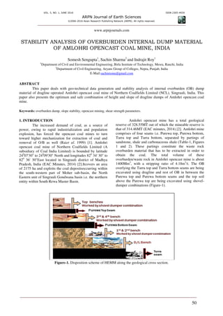 VOL. 5, NO. 1, JUNE 2016 ISSN 2305-493X
ARPN Journal of Earth Sciences
©2006-2016 Asian Research Publishing Network (ARPN). All rights reserved.
www.arpnjournals.com
50
STABILITY ANALYSIS OF OVERBURDEN INTERNAL DUMP MATERIAL
OF AMLOHRI OPENCAST COAL MINE, INDIA
Somesh Sengupta1
, Sachin Sharma2
and Indrajit Roy1
1
Department of Civil and Environmental Engineering, Birla Institute of Technology, Mesra, Ranchi, India
2
Department of Civil Engineering, Aryans Group of Colleges, Nepra, Punjab, India
E-Mail:sachinismu@gmail.com
ABSTRACT
This paper deals with geo-technical data generation and stability analysis of internal overburden (OB) dump
material of dragline operated Amlohri opencast coal mine of Northern Coalfields Limited (NCL), Singrauli, India. This
paper also presents the optimum and safe combination of height and slope of dragline dumps of Amlohri opencast coal
mine.
Keywords: overburden dump, slope stability, opencast mining, shear strength parameters.
1. INTRODUCTION
The increased demand of coal, as a source of
power, owing to rapid industrialization and population
explosion, has forced the opencast coal mines to turn
toward higher mechanization for extraction of coal and
removal of O/B as well (Raiet al. 1999) [1]. Amlohri
opencast coal mine of Northern Coalfields Limited (A
subsidiary of Coal India Limited) is bounded by latitude
240
07'30" to 240
09'30" North and longitudes 820
34' 30" to
820
36' 30"East located in Singrauli district of Madhya
Pradesh, India (EAC Minutes, 2014) [2].Itcovers an area
of 2175 ha and exploits the coal depositsoccurring within
the south-western part of Moher sub-basin, the North
Eastern unit of Singrauli Gondwana basin i.e. the northern
entity within South Rewa Master Basin.
Amlohri opencast mine has a total geological
reserve of 328.55MT out of which the mineable reserve is
that of 314.46MT (EAC minutes, 2014) [2]. Amlohri mine
comprises of four seams i.e. Purewa top, Purewa bottom,
Turra top and Turra bottom, separated by partings of
sandstone, shale and carbonaceous shale (Table-1, Figures
1 and 2). These partings constitute the waste rock
overburden material that has to be extracted in order to
obtain the coal. The total volume of these
overburden/waste rock in Amlohri opencast mine is about
1400Mm3
, with a stripping ratio of 4.18m3
/t. The OB
overlying the Turra top and Turra bottom seams are being
excavated using dragline and rest of OB in between the
Purewa top and Purewa bottom seams and the top soil
above the Purewa top are being excavated using shovel-
dumper combinations (Figure-1).
Figure-1. Disposition scheme of HEMM along the geological cross section.
 