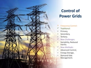 Control of
Power Grids
 Frequency Control:
 Traditional:
o Primary,
o Secondary,
o Tertiary.
 New Challenges:
o Variability, Reduced
Inertia.
 New Methods:
o Advanced Control,
o Energy Storage,
o Demand-Side
Management.
 