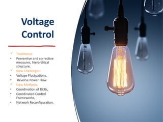 Voltage
Control
 Traditional:
• Preventive and corrective
measures, hierarchical
structure.
 New Challenges:
• Voltage Fluctuations,
• Reverse Power Flow.
 New Methods:
• Coordination of DERs,
• Coordinated Control
Frameworks,
• Network Reconfiguration.
 