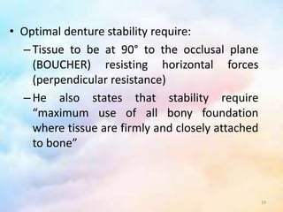• Optimal denture stability require:
–Tissue to be at 90° to the occlusal plane
(BOUCHER) resisting horizontal forces
(perpendicular resistance)
–He also states that stability require
“maximum use of all bony foundation
where tissue are firmly and closely attached
to bone”
19
 