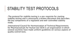 STABILITY TEST PROTOCOLS
oThe protocol for stability testing is a pre-requisite for starting
stability testing and is necessarily a written document that describes
the key components of a regulated and well-controlled stability
study.
oInternational Council for Harmonization of Technical Requirements
for Pharmaceuticals for Human Use (ICH) is an organization in which
several countries have made uniform guidelines on various aspects of
quality control tests.
 