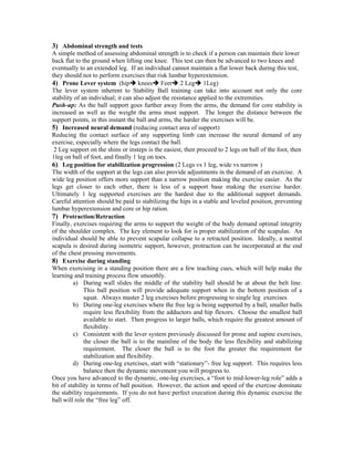 3) Abdominal strength and tests
A simple method of assessing abdominal strength is to check if a person can maintain their lower
back flat to the ground when lifting one knee. This test can then be advanced to two knees and
eventually to an extended leg. If an individual cannot maintain a flat lower back during this test,
they should not to perform exercises that risk lumbar hyperextension.
4) Prone Lever system (hip knees Feet 2 Leg 1Leg)
The lever system inherent to Stability Ball training can take into account not only the core
stability of an individual; it can also adjust the resistance applied to the extremities.
Push-up: As the ball support goes further away from the arms, the demand for core stability is
increased as well as the weight the arms must support. The longer the distance between the
support points, in this instant the ball and arms, the harder the exercises will be.
5) Increased neural demand (reducing contact area of support)
Reducing the contact surface of any supporting limb can increase the neural demand of any
exercise, especially where the legs contact the ball.
2 Leg support on the shins or insteps is the easiest, then proceed to 2 legs on ball of the foot, then
1leg on ball of foot, and finally 1 leg on toes.
6) Leg position for stabilization progression (2 Legs vs 1 leg, wide vs narrow )
The width of the support at the legs can also provide adjustments in the demand of an exercise. A
wide leg position offers more support than a narrow position making the exercise easier. As the
legs get closer to each other, there is less of a support base making the exercise harder.
Ultimately 1 leg supported exercises are the hardest due to the additional support demands.
Careful attention should be paid to stabilizing the hips in a stable and leveled position, preventing
lumbar hyperextension and core or hip ration.
7) Protraction/Retraction
Finally, exercises requiring the arms to support the weight of the body demand optimal integrity
of the shoulder complex. The key element to look for is proper stabilization of the scapulas. An
individual should be able to prevent scapular collapse to a retracted position. Ideally, a neutral
scapula is desired during isometric support, however, protraction can be incorporated at the end
of the chest pressing movements.
8) Exercise during standing
When exercising in a standing position there are a few teaching cues, which will help make the
learning and training process flow smoothly.
a) During wall slides the middle of the stability ball should be at about the belt line.
This ball position will provide adequate support when in the bottom position of a
squat. Always master 2 leg exercises before progressing to single leg exercises
b) During one-leg exercises where the free leg is being supported by a ball, smaller balls
require less flexibility from the adductors and hip flexors. Choose the smallest ball
available to start. Then progress to larger balls, which require the greatest amount of
flexibility.
c) Consistent with the lever system previously discussed for prone and supine exercises,
the closer the ball is to the mainline of the body the less flexibility and stabilizing
requirement. The closer the ball is to the foot the greater the requirement for
stabilization and flexibility.
d) During one-leg exercises, start with “stationary”- free leg support. This requires less
balance then the dynamic movement you will progress to.
Once you have advanced to the dynamic, one-leg exercises, a “foot to mid-lower-leg role” adds a
bit of stability in terms of ball position. However, the action and speed of the exercise dominate
the stability requirements. If you do not have perfect execution during this dynamic exercise the
ball will role the “free leg” off.
 
