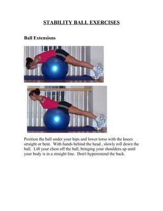 STABILITY BALL EXERCISES

Ball Extensions




Position the ball under your hips and lower torso with the knees
straight or bent. With hands behind the head , slowly roll down the
ball. Lift your chest off the ball, bringing your shoulders up until
your body is in a straight line. Don't hyperextend the back.
 