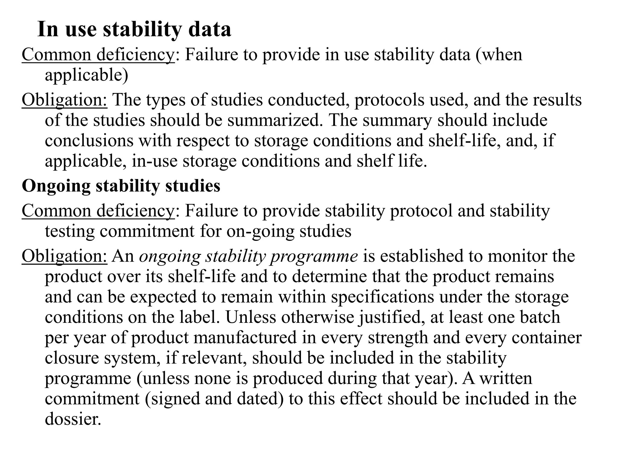 In use stability data
Common deficiency: Failure to provide in use stability data (when
applicable)
Obligation: The types of studies conducted, protocols used, and the results
of the studies should be summarized. The summary should include
conclusions with respect to storage conditions and shelf-life, and, if
applicable, in-use storage conditions and shelf life.
Ongoing stability studies
Common deficiency: Failure to provide stability protocol and stability
testing commitment for on-going studies
Obligation: An ongoing stability programme is established to monitor the
product over its shelf-life and to determine that the product remains
and can be expected to remain within specifications under the storage
conditions on the label. Unless otherwise justified, at least one batch
per year of product manufactured in every strength and every container
closure system, if relevant, should be included in the stability
programme (unless none is produced during that year). A written
commitment (signed and dated) to this effect should be included in the
dossier.
 