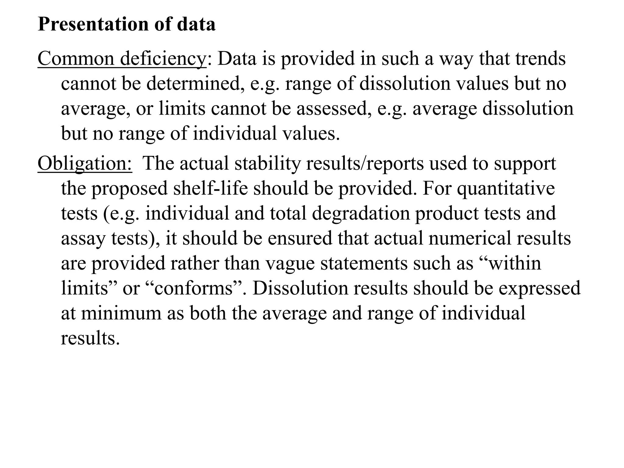 Presentation of data
Common deficiency: Data is provided in such a way that trends
cannot be determined, e.g. range of dissolution values but no
average, or limits cannot be assessed, e.g. average dissolution
but no range of individual values.
Obligation: The actual stability results/reports used to support
the proposed shelf-life should be provided. For quantitative
tests (e.g. individual and total degradation product tests and
assay tests), it should be ensured that actual numerical results
are provided rather than vague statements such as “within
limits” or “conforms”. Dissolution results should be expressed
at minimum as both the average and range of individual
results.
 