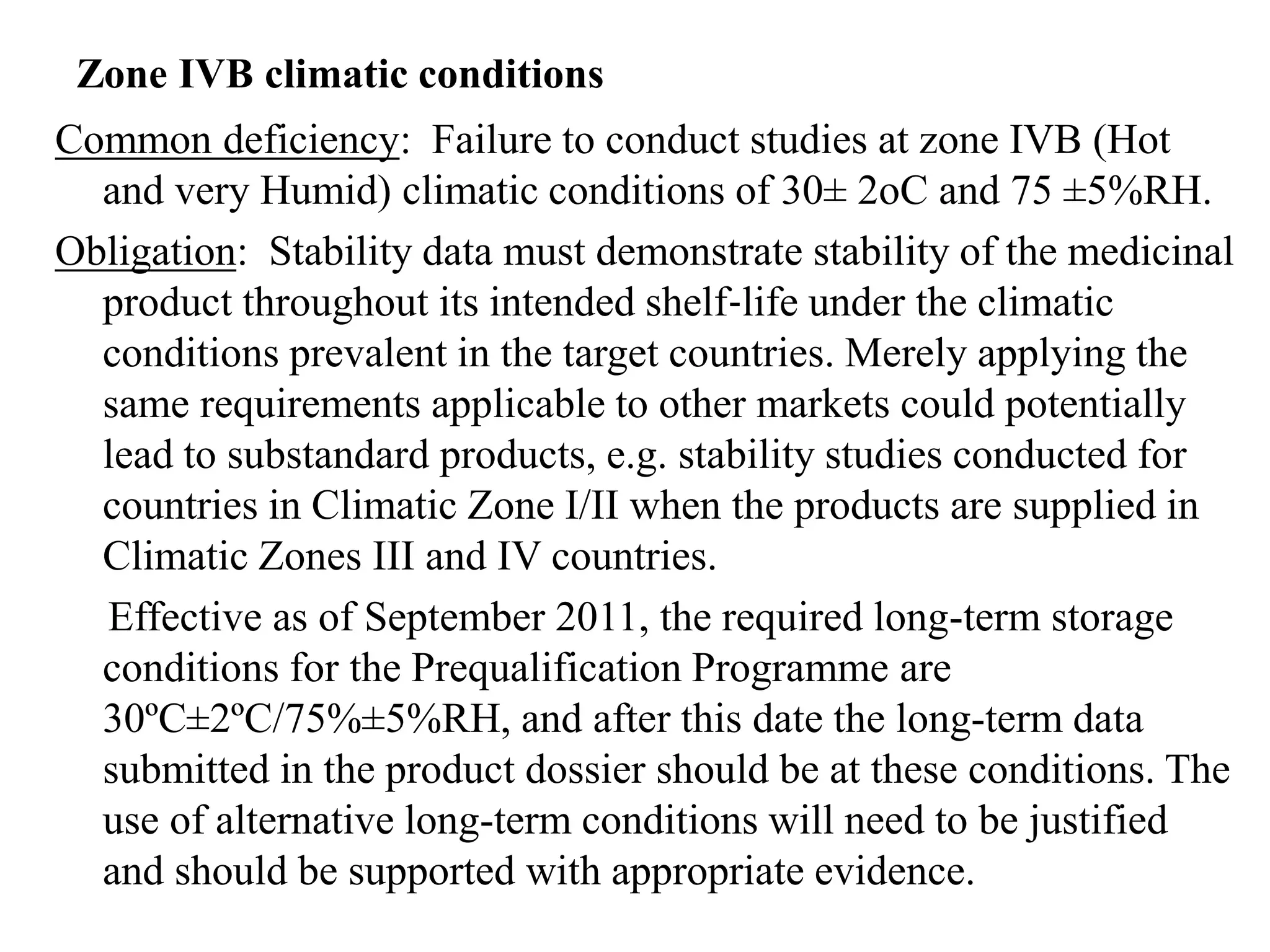Zone IVB climatic conditions
Common deficiency: Failure to conduct studies at zone IVB (Hot
and very Humid) climatic conditions of 30± 2oC and 75 ±5%RH.
Obligation: Stability data must demonstrate stability of the medicinal
product throughout its intended shelf‐life under the climatic
conditions prevalent in the target countries. Merely applying the
same requirements applicable to other markets could potentially
lead to substandard products, e.g. stability studies conducted for
countries in Climatic Zone I/II when the products are supplied in
Climatic Zones III and IV countries.
Effective as of September 2011, the required long-term storage
conditions for the Prequalification Programme are
30ºC±2ºC/75%±5%RH, and after this date the long-term data
submitted in the product dossier should be at these conditions. The
use of alternative long-term conditions will need to be justified
and should be supported with appropriate evidence.
 
