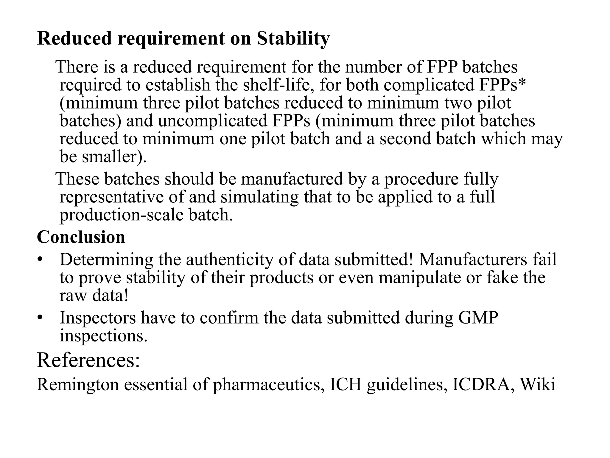 Reduced requirement on Stability
There is a reduced requirement for the number of FPP batches
required to establish the shelf-life, for both complicated FPPs*
(minimum three pilot batches reduced to minimum two pilot
batches) and uncomplicated FPPs (minimum three pilot batches
reduced to minimum one pilot batch and a second batch which may
be smaller).
These batches should be manufactured by a procedure fully
representative of and simulating that to be applied to a full
production-scale batch.
Conclusion
• Determining the authenticity of data submitted! Manufacturers fail
to prove stability of their products or even manipulate or fake the
raw data!
• Inspectors have to confirm the data submitted during GMP
inspections.
References:
Remington essential of pharmaceutics, ICH guidelines, ICDRA, Wiki
 