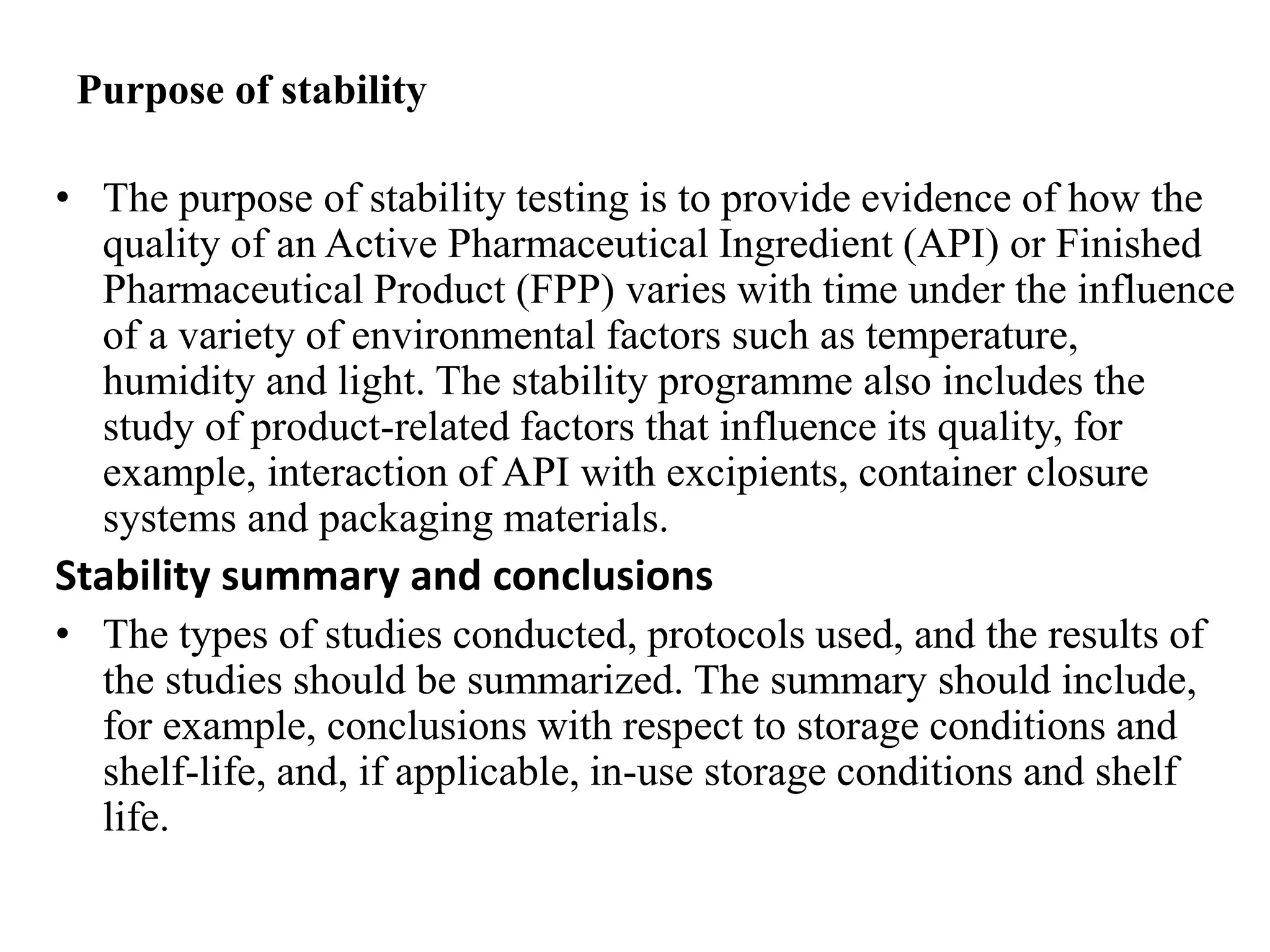 Purpose of stability
• The purpose of stability testing is to provide evidence of how the
quality of an Active Pharmaceutical Ingredient (API) or Finished
Pharmaceutical Product (FPP) varies with time under the influence
of a variety of environmental factors such as temperature,
humidity and light. The stability programme also includes the
study of product-related factors that influence its quality, for
example, interaction of API with excipients, container closure
systems and packaging materials.
Stability summary and conclusions
• The types of studies conducted, protocols used, and the results of
the studies should be summarized. The summary should include,
for example, conclusions with respect to storage conditions and
shelf-life, and, if applicable, in-use storage conditions and shelf
life.
 