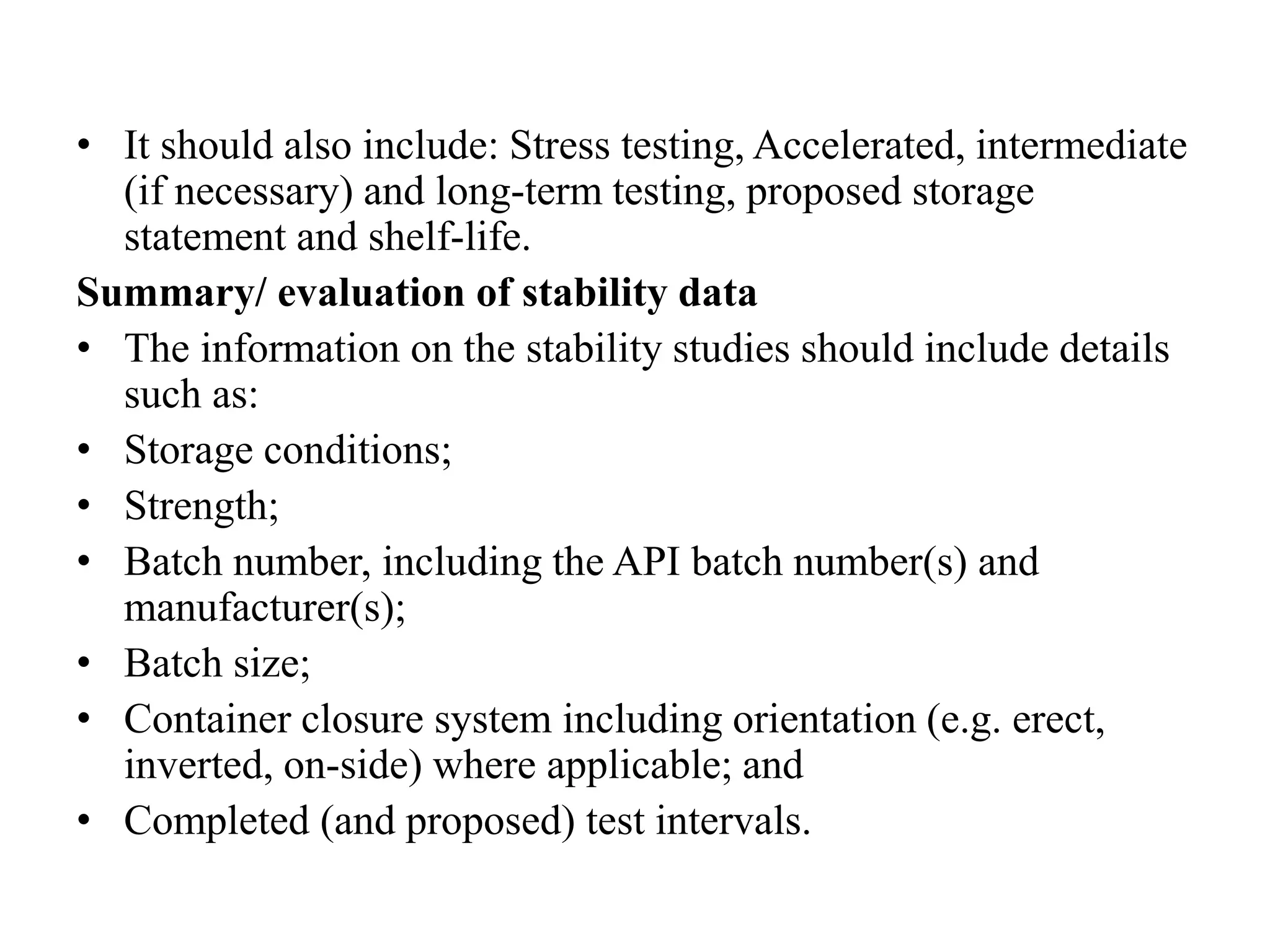 • It should also include: Stress testing, Accelerated, intermediate
(if necessary) and long-term testing, proposed storage
statement and shelf-life.
Summary/ evaluation of stability data
• The information on the stability studies should include details
such as:
• Storage conditions;
• Strength;
• Batch number, including the API batch number(s) and
manufacturer(s);
• Batch size;
• Container closure system including orientation (e.g. erect,
inverted, on-side) where applicable; and
• Completed (and proposed) test intervals.
 