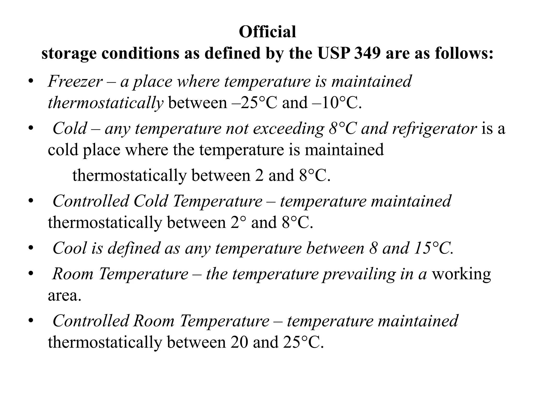 Official
storage conditions as defined by the USP 349 are as follows:
• Freezer – a place where temperature is maintained
thermostatically between –25°C and –10°C.
• Cold – any temperature not exceeding 8°C and refrigerator is a
cold place where the temperature is maintained
thermostatically between 2 and 8°C.
• Controlled Cold Temperature – temperature maintained
thermostatically between 2° and 8°C.
• Cool is defined as any temperature between 8 and 15°C.
• Room Temperature – the temperature prevailing in a working
area.
• Controlled Room Temperature – temperature maintained
thermostatically between 20 and 25°C.
 