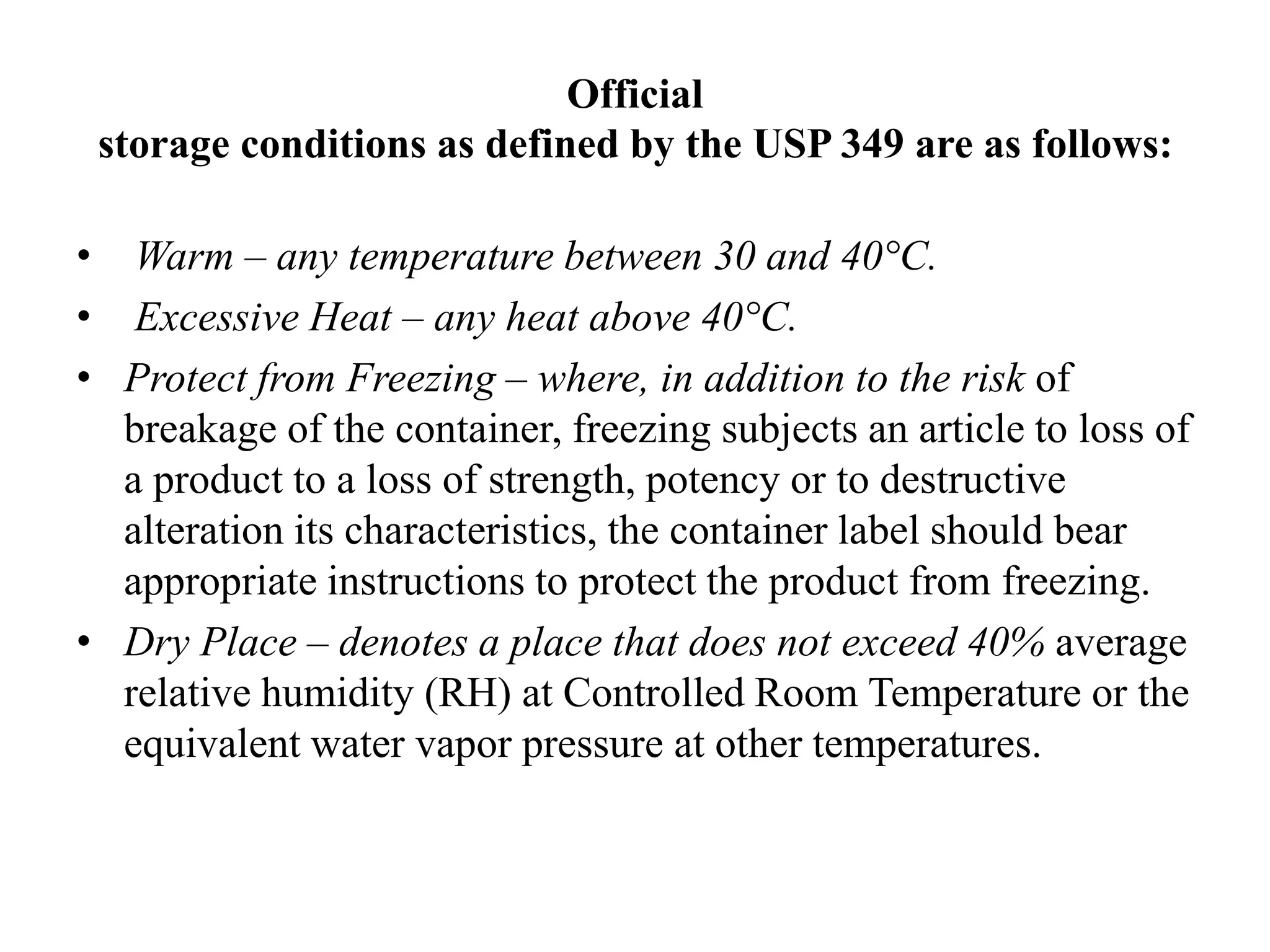 Official
storage conditions as defined by the USP 349 are as follows:
• Warm – any temperature between 30 and 40°C.
• Excessive Heat – any heat above 40°C.
• Protect from Freezing – where, in addition to the risk of
breakage of the container, freezing subjects an article to loss of
a product to a loss of strength, potency or to destructive
alteration its characteristics, the container label should bear
appropriate instructions to protect the product from freezing.
• Dry Place – denotes a place that does not exceed 40% average
relative humidity (RH) at Controlled Room Temperature or the
equivalent water vapor pressure at other temperatures.
 