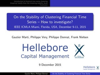 Introduction to ﬁnancial time series clustering
Empirical results from the clustering stability study
Conclusion
On the Stability of Clustering Financial Time
Series – How to investigate?
IEEE ICMLA Miami, Florida, USA, December 9-11, 2015
Gautier Marti, Philippe Very, Philippe Donnat, Frank Nielsen
9 December 2015
Gautier Marti, Philippe Donnat On the Stability of Clustering Financial Time Series
 