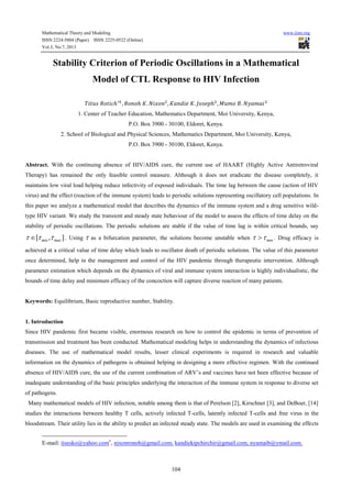 Mathematical Theory and Modeling www.iiste.org
ISSN 2224-5804 (Paper) ISSN 2225-0522 (Online)
Vol.3, No.7, 2013
104
Stability Criterion of Periodic Oscillations in a Mathematical
Model of CTL Response to HIV Infection
1. Center of Teacher Education, Mathematics Department, Moi University, Kenya,
P.O. Box 3900 - 30100, Eldoret, Kenya.
2. School of Biological and Physical Sciences, Mathematics Department, Moi University, Kenya,
P.O. Box 3900 - 30100, Eldoret, Kenya.
Abstract. With the continuing absence of HIV/AIDS cure, the current use of HAART (Highly Active Antiretroviral
Therapy) has remained the only feasible control measure. Although it does not eradicate the disease completely, it
maintains low viral load helping reduce infectivity of exposed individuals. The time lag between the cause (action of HIV
virus) and the effect (reaction of the immune system) leads to periodic solutions representing oscillatory cell populations. In
this paper we analyze a mathematical model that describes the dynamics of the immune system and a drug sensitive wild-
type HIV variant. We study the transient and steady state behaviour of the model to assess the effects of time delay on the
stability of periodic oscillations. The periodic solutions are stable if the value of time lag is within critical bounds, say
[ , ]min max   . Using  as a bifurcation parameter, the solutions become unstable when min  . Drug efficacy is
achieved at a critical value of time delay which leads to oscillator death of periodic solutions. The value of this parameter
once determined, help in the management and control of the HIV pandemic through therapeutic intervention. Although
parameter estimation which depends on the dynamics of viral and immune system interaction is highly individualistic, the
bounds of time delay and minimum efficacy of the concoction will capture diverse reaction of many patients.
Keywords: Equilibrium, Basic reproductive number, Stability.
1. Introduction
Since HIV pandemic first became visible, enormous research on how to control the epidemic in terms of prevention of
transmission and treatment has been conducted. Mathematical modeling helps in understanding the dynamics of infectious
diseases. The use of mathematical model results, lesser clinical experiments is required in research and valuable
information on the dynamics of pathogens is obtained helping in designing a more effective regimen. With the continued
absence of HIV/AIDS cure, the use of the current combination of ARV’s and vaccines have not been effective because of
inadequate understanding of the basic principles underlying the interaction of the immune system in response to diverse set
of pathogens.
Many mathematical models of HIV infection, notable among them is that of Perelson [2], Kirschner [3], and DeBoer, [14]
studies the interactions between healthy T cells, actively infected T-cells, latently infected T-cells and free virus in the
bloodstream. Their utility lies in the ability to predict an infected steady state. The models are used in examining the effects
E-mail: tisesko@yahoo.com , nixonronoh@gmail.com, kandiekipchirchir@gmail.com, nyamaib@ymail.com.
 