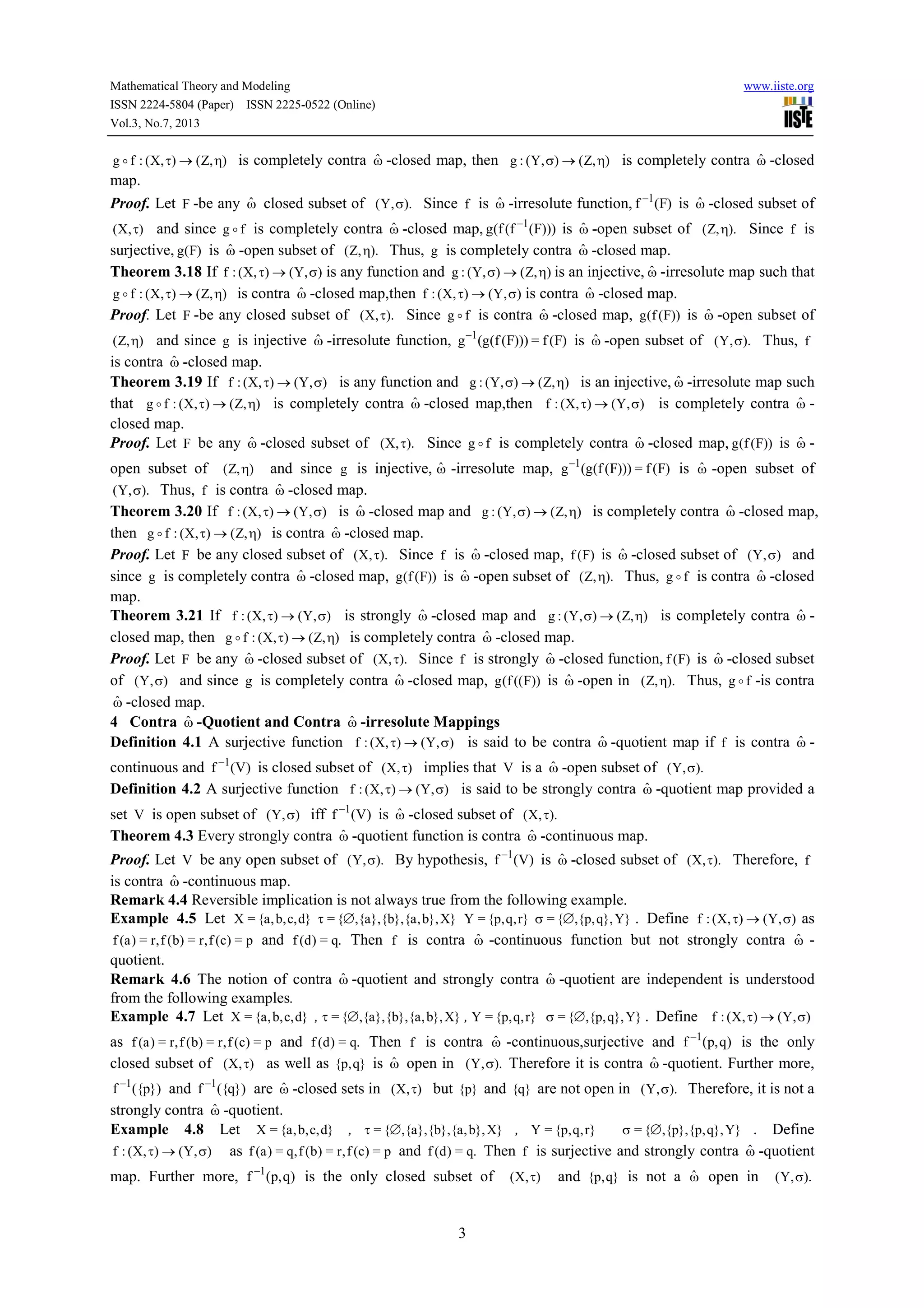 Mathematical Theory and Modeling www.iiste.org
ISSN 2224-5804 (Paper) ISSN 2225-0522 (Online)
Vol.3, No.7, 2013
3
),Z(),X(:fg η→τo is completely contra ωˆ -closed map, then ),Z(),Y(:g η→σ is completely contra ωˆ -closed
map.
Proof. Let F -be any ωˆ closed subset of ).,Y( σ Since f is ωˆ -irresolute function, )F(f 1−
is ωˆ -closed subset of
),X( τ and since fg o is completely contra ωˆ -closed map, )))F(f(f(g 1−
is ωˆ -open subset of ).,Z( η Since f is
surjective, )F(g is ωˆ -open subset of ).,Z( η Thus, g is completely contra ωˆ -closed map.
Theorem 3.18 If ),Y(),X(:f σ→τ is any function and ),Z(),Y(:g η→σ is an injective, ωˆ -irresolute map such that
),Z(),X(:fg η→τo is contra ωˆ -closed map,then ),Y(),X(:f σ→τ is contra ωˆ -closed map.
Proof. Let F -be any closed subset of ).,X( τ Since fg o is contra ωˆ -closed map, ))F(f(g is ωˆ -open subset of
),Z( η and since g is injective ωˆ -irresolute function, )F(f=)))F(f(g(g 1−
is ωˆ -open subset of ).,Y( σ Thus, f
is contra ωˆ -closed map.
Theorem 3.19 If ),Y(),X(:f σ→τ is any function and ),Z(),Y(:g η→σ is an injective, ωˆ -irresolute map such
that ),Z(),X(:fg η→τo is completely contra ωˆ -closed map,then ),Y(),X(:f σ→τ is completely contra ωˆ -
closed map.
Proof. Let F be any ωˆ -closed subset of ).,X( τ Since fg o is completely contra ωˆ -closed map, ))F(f(g is ωˆ -
open subset of ),Z( η and since g is injective, ωˆ -irresolute map, )F(f=)))F(f(g(g 1−
is ωˆ -open subset of
).,Y( σ Thus, f is contra ωˆ -closed map.
Theorem 3.20 If ),Y(),X(:f σ→τ is ωˆ -closed map and ),Z(),Y(:g η→σ is completely contra ωˆ -closed map,
then ),Z(),X(:fg η→τo is contra ωˆ -closed map.
Proof. Let F be any closed subset of ).,X( τ Since f is ωˆ -closed map, )F(f is ωˆ -closed subset of ),Y( σ and
since g is completely contra ωˆ -closed map, ))F(f(g is ωˆ -open subset of ).,Z( η Thus, fg o is contra ωˆ -closed
map.
Theorem 3.21 If ),Y(),X(:f σ→τ is strongly ωˆ -closed map and ),Z(),Y(:g η→σ is completely contra ωˆ -
closed map, then ),Z(),X(:fg η→τo is completely contra ωˆ -closed map.
Proof. Let F be any ωˆ -closed subset of ).,X( τ Since f is strongly ωˆ -closed function, )F(f is ωˆ -closed subset
of ),Y( σ and since g is completely contra ωˆ -closed map, ))F((f(g is ωˆ -open in ).,Z( η Thus, fg o -is contra
ωˆ -closed map.
4 Contra ωˆ -Quotient and Contra ωˆ -irresolute Mappings
Definition 4.1 A surjective function ),Y(),X(:f σ→τ is said to be contra ωˆ -quotient map if f is contra ωˆ -
continuous and )V(f 1−
is closed subset of ),X( τ implies that V is a ωˆ -open subset of ).,Y( σ
Definition 4.2 A surjective function ),Y(),X(:f σ→τ is said to be strongly contra ωˆ -quotient map provided a
set V is open subset of ),Y( σ iff )V(f 1−
is ωˆ -closed subset of ).,X( τ
Theorem 4.3 Every strongly contra ωˆ -quotient function is contra ωˆ -continuous map.
Proof. Let V be any open subset of ).,Y( σ By hypothesis, )V(f 1−
is ωˆ -closed subset of ).,X( τ Therefore, f
is contra ωˆ -continuous map.
Remark 4.4 Reversible implication is not always true from the following example.
Example 4.5 Let }d,c,b,a{=X }X},b,a{},b{},a{,{= ∅τ }r,q,p{=Y }Y},q,p{,{= ∅σ . Define ),Y(),X(:f σ→τ as
p=)c(f,r=)b(f,r=)a(f and .q=)d(f Then f is contra ωˆ -continuous function but not strongly contra ωˆ -
quotient.
Remark 4.6 The notion of contra ωˆ -quotient and strongly contra ωˆ -quotient are independent is understood
from the following examples.
Example 4.7 Let }d,c,b,a{=X , }X},b,a{},b{},a{,{= ∅τ , }r,q,p{=Y }Y},q,p{,{= ∅σ . Define ),Y(),X(:f σ→τ
as p=)c(f,r=)b(f,r=)a(f and .q=)d(f Then f is contra ωˆ -continuous,surjective and )q,p(f 1−
is the only
closed subset of ),X( τ as well as }q,p{ is ωˆ open in ).,Y( σ Therefore it is contra ωˆ -quotient. Further more,
})p({f 1−
and })q({f 1−
are ωˆ -closed sets in ),X( τ but }p{ and }q{ are not open in ).,Y( σ Therefore, it is not a
strongly contra ωˆ -quotient.
Example 4.8 Let }d,c,b,a{=X , }X},b,a{},b{},a{,{= ∅τ , }r,q,p{=Y }Y},q,p{},p{,{= ∅σ . Define
),Y(),X(:f σ→τ as p=)c(f,r=)b(f,q=)a(f and .q=)d(f Then f is surjective and strongly contra ωˆ -quotient
map. Further more, )q,p(f 1−
is the only closed subset of ),X( τ and }q,p{ is not a ωˆ open in ).,Y( σ
 