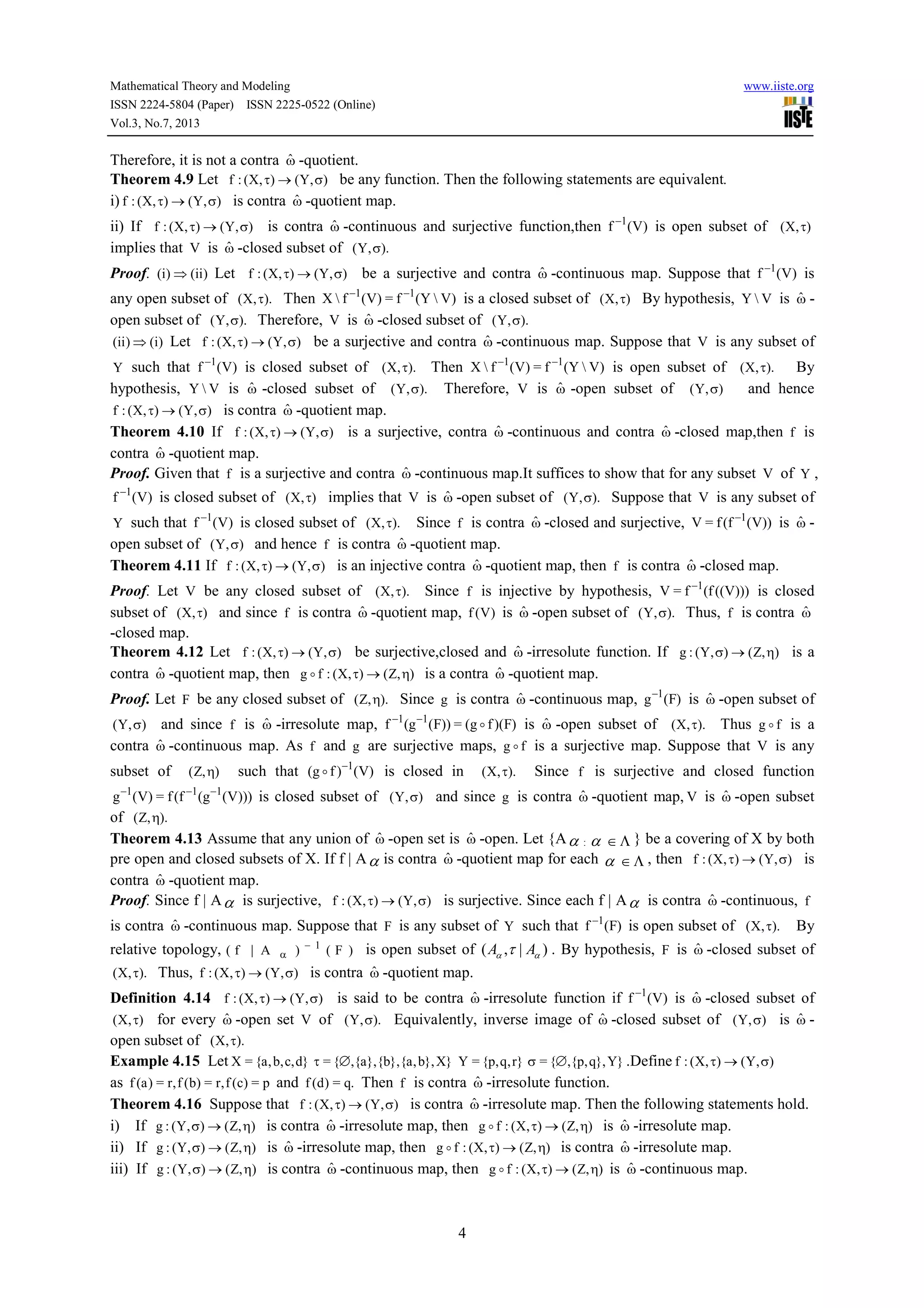Mathematical Theory and Modeling www.iiste.org
ISSN 2224-5804 (Paper) ISSN 2225-0522 (Online)
Vol.3, No.7, 2013
4
Therefore, it is not a contra ωˆ -quotient.
Theorem 4.9 Let ),Y(),X(:f σ→τ be any function. Then the following statements are equivalent.
i) ),Y(),X(:f σ→τ is contra ωˆ -quotient map.
ii) If ),Y(),X(:f σ→τ is contra ωˆ -continuous and surjective function,then )V(f 1−
is open subset of ),X( τ
implies that V is ωˆ -closed subset of ).,Y( σ
Proof. )ii()i( ⇒ Let ),Y(),X(:f σ→τ be a surjective and contra ωˆ -continuous map. Suppose that )V(f 1−
is
any open subset of ).,X( τ Then )VY(f=)V(fX 11 −−
is a closed subset of ),X( τ By hypothesis, VY is ωˆ -
open subset of ).,Y( σ Therefore, V is ωˆ -closed subset of ).,Y( σ
)i()ii( ⇒ Let ),Y(),X(:f σ→τ be a surjective and contra ωˆ -continuous map. Suppose that V is any subset of
Y such that )V(f 1−
is closed subset of ).,X( τ Then )VY(f=)V(fX 11 −−
is open subset of ).,X( τ By
hypothesis, VY is ωˆ -closed subset of ).,Y( σ Therefore, V is ωˆ -open subset of ),Y( σ and hence
),Y(),X(:f σ→τ is contra ωˆ -quotient map.
Theorem 4.10 If ),Y(),X(:f σ→τ is a surjective, contra ωˆ -continuous and contra ωˆ -closed map,then f is
contra ωˆ -quotient map.
Proof. Given that f is a surjective and contra ωˆ -continuous map.It suffices to show that for any subset V of Y ,
)V(f 1−
is closed subset of ),X( τ implies that V is ωˆ -open subset of ).,Y( σ Suppose that V is any subset of
Y such that )V(f 1−
is closed subset of ).,X( τ Since f is contra ωˆ -closed and surjective, ))V(f(f=V 1−
is ωˆ -
open subset of ),Y( σ and hence f is contra ωˆ -quotient map.
Theorem 4.11 If ),Y(),X(:f σ→τ is an injective contra ωˆ -quotient map, then f is contra ωˆ -closed map.
Proof. Let V be any closed subset of ).,X( τ Since f is injective by hypothesis, )))V((f(f=V 1−
is closed
subset of ),X( τ and since f is contra ωˆ -quotient map, )V(f is ωˆ -open subset of ).,Y( σ Thus, f is contra ωˆ
-closed map.
Theorem 4.12 Let ),Y(),X(:f σ→τ be surjective,closed and ωˆ -irresolute function. If ),Z(),Y(:g η→σ is a
contra ωˆ -quotient map, then ),Z(),X(:fg η→τo is a contra ωˆ -quotient map.
Proof. Let F be any closed subset of ).,Z( η Since g is contra ωˆ -continuous map, )F(g 1−
is ωˆ -open subset of
),Y( σ and since f is ωˆ -irresolute map, )F)(fg(=))F(g(f 11
o−−
is ωˆ -open subset of ).,X( τ Thus fg o is a
contra ωˆ -continuous map. As f and g are surjective maps, fg o is a surjective map. Suppose that V is any
subset of ),Z( η such that )V()fg( 1−
o is closed in ).,X( τ Since f is surjective and closed function
)))V(g(f(f=)V(g 111 −−−
is closed subset of ),Y( σ and since g is contra ωˆ -quotient map, V is ωˆ -open subset
of ).,Z( η
Theorem 4.13 Assume that any union of ωˆ -open set is ωˆ -open. Let {Aα : α ∈ Λ } be a covering of X by both
pre open and closed subsets of X. If f | Aα is contra ωˆ -quotient map for each α ∈ Λ , then ),Y(),X(:f σ→τ is
contra ωˆ -quotient map.
Proof. Since f | Aα is surjective, ),Y(),X(:f σ→τ is surjective. Since each f | Aα is contra ωˆ -continuous, f
is contra ωˆ -continuous map. Suppose that F is any subset of Y such that )F(f 1−
is open subset of ).,X( τ By
relative topology, )F()A|f( 1−
α is open subset of ( , | )A Aα ατ . By hypothesis, F is ωˆ -closed subset of
).,X( τ Thus, ),Y(),X(:f σ→τ is contra ωˆ -quotient map.
Definition 4.14 ),Y(),X(:f σ→τ is said to be contra ωˆ -irresolute function if )V(f 1−
is ωˆ -closed subset of
),X( τ for every ωˆ -open set V of ).,Y( σ Equivalently, inverse image of ωˆ -closed subset of ),Y( σ is ωˆ -
open subset of ).,X( τ
Example 4.15 Let }d,c,b,a{=X }X},b,a{},b{},a{,{= ∅τ }r,q,p{=Y }Y},q,p{,{= ∅σ .Define ),Y(),X(:f σ→τ
as p=)c(f,r=)b(f,r=)a(f and .q=)d(f Then f is contra ωˆ -irresolute function.
Theorem 4.16 Suppose that ),Y(),X(:f σ→τ is contra ωˆ -irresolute map. Then the following statements hold.
i) If ),Z(),Y(:g η→σ is contra ωˆ -irresolute map, then ),Z(),X(:fg η→τo is ωˆ -irresolute map.
ii) If ),Z(),Y(:g η→σ is ωˆ -irresolute map, then ),Z(),X(:fg η→τo is contra ωˆ -irresolute map.
iii) If ),Z(),Y(:g η→σ is contra ωˆ -continuous map, then ),Z(),X(:fg η→τo is ωˆ -continuous map.
 