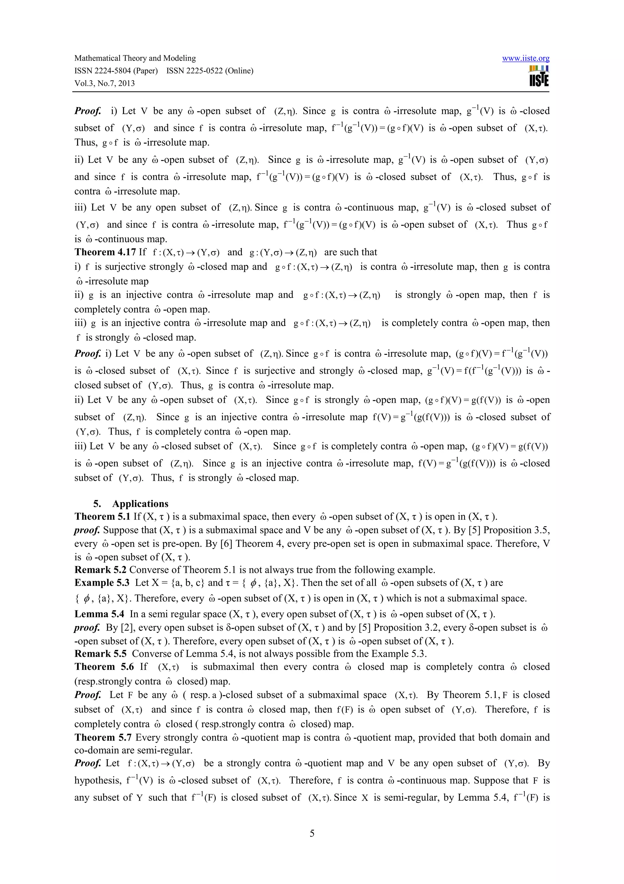 Mathematical Theory and Modeling www.iiste.org
ISSN 2224-5804 (Paper) ISSN 2225-0522 (Online)
Vol.3, No.7, 2013
5
Proof. i) Let V be any ωˆ -open subset of ).,Z( η Since g is contra ωˆ -irresolute map, )V(g 1−
is ωˆ -closed
subset of ),Y( σ and since f is contra ωˆ -irresolute map, )V)(fg(=))V(g(f 11
o−−
is ωˆ -open subset of ).,X( τ
Thus, fg o is ωˆ -irresolute map.
ii) Let V be any ωˆ -open subset of ).,Z( η Since g is ωˆ -irresolute map, )V(g 1−
is ωˆ -open subset of ),Y( σ
and since f is contra ωˆ -irresolute map, )V)(fg(=))V(g(f 11
o−−
is ωˆ -closed subset of ).,X( τ Thus, fg o is
contra ωˆ -irresolute map.
iii) Let V be any open subset of ).,Z( η Since g is contra ωˆ -continuous map, )V(g 1−
is ωˆ -closed subset of
),Y( σ and since f is contra ωˆ -irresolute map, )V)(fg(=))V(g(f 11
o−−
is ωˆ -open subset of ).,X( τ Thus fg o
is ωˆ -continuous map.
Theorem 4.17 If ),Y(),X(:f σ→τ and ),Z(),Y(:g η→σ are such that
i) f is surjective strongly ωˆ -closed map and ),Z(),X(:fg η→τo is contra ωˆ -irresolute map, then g is contra
ωˆ -irresolute map
ii) g is an injective contra ωˆ -irresolute map and ),Z(),X(:fg η→τo is strongly ωˆ -open map, then f is
completely contra ωˆ -open map.
iii) g is an injective contra ωˆ -irresolute map and ),Z(),X(:fg η→τo is completely contra ωˆ -open map, then
f is strongly ωˆ -closed map.
Proof. i) Let V be any ωˆ -open subset of ).,Z( η Since fg o is contra ωˆ -irresolute map, ))V(g(f=)V)(fg( 11 −−
o
is ωˆ -closed subset of ).,X( τ Since f is surjective and strongly ωˆ -closed map, )))V(g(f(f=)V(g 111 −−−
is ωˆ -
closed subset of ).,Y( σ Thus, g is contra ωˆ -irresolute map.
ii) Let V be any ωˆ -open subset of ).,X( τ Since fg o is strongly ωˆ -open map, ))V(f(g=)V)(fg( o is ωˆ -open
subset of ).,Z( η Since g is an injective contra ωˆ -irresolute map )))V(f(g(g=)V(f 1−
is ωˆ -closed subset of
).,Y( σ Thus, f is completely contra ωˆ -open map.
iii) Let V be any ωˆ -closed subset of ).,X( τ Since fg o is completely contra ωˆ -open map, ))V(f(g=)V)(fg( o
is ωˆ -open subset of ).,Z( η Since g is an injective contra ωˆ -irresolute map, )))V(f(g(g=)V(f 1−
is ωˆ -closed
subset of ).,Y( σ Thus, f is strongly ωˆ -closed map.
5. Applications
Theorem 5.1 If (X, τ ) is a submaximal space, then every ωˆ -open subset of (X, τ ) is open in (X, τ ).
proof. Suppose that (X, τ ) is a submaximal space and V be any ωˆ -open subset of (X, τ ). By [5] Proposition 3.5,
every ωˆ -open set is pre-open. By [6] Theorem 4, every pre-open set is open in submaximal space. Therefore, V
is ωˆ -open subset of (X, τ ).
Remark 5.2 Converse of Theorem 5.1 is not always true from the following example.
Example 5.3 Let X = {a, b, c} and τ = { φ , {a}, X}. Then the set of all ωˆ -open subsets of (X, τ ) are
{ φ , {a}, X}. Therefore, every ωˆ -open subset of (X, τ ) is open in (X, τ ) which is not a submaximal space.
Lemma 5.4 In a semi regular space (X, τ ), every open subset of (X, τ ) is ωˆ -open subset of (X, τ ).
proof. By [2], every open subset is δ-open subset of (X, τ ) and by [5] Proposition 3.2, every δ-open subset is ωˆ
-open subset of (X, τ ). Therefore, every open subset of (X, τ ) is ωˆ -open subset of (X, τ ).
Remark 5.5 Converse of Lemma 5.4, is not always possible from the Example 5.3.
Theorem 5.6 If ),X( τ is submaximal then every contra ωˆ closed map is completely contra ωˆ closed
(resp.strongly contra ωˆ closed) map.
Proof. Let F be any ωˆ ( resp. a )-closed subset of a submaximal space ).,X( τ By Theorem 5.1, F is closed
subset of ),X( τ and since f is contra ωˆ closed map, then )F(f is ωˆ open subset of ).,Y( σ Therefore, f is
completely contra ωˆ closed ( resp.strongly contra ωˆ closed) map.
Theorem 5.7 Every strongly contra ωˆ -quotient map is contra ωˆ -quotient map, provided that both domain and
co-domain are semi-regular.
Proof. Let ),Y(),X(:f σ→τ be a strongly contra ωˆ -quotient map and V be any open subset of ).,Y( σ By
hypothesis, )V(f 1−
is ωˆ -closed subset of ).,X( τ Therefore, f is contra ωˆ -continuous map. Suppose that F is
any subset of Y such that )F(f 1−
is closed subset of ).,X( τ Since X is semi-regular, by Lemma 5.4, )F(f 1−
is
 