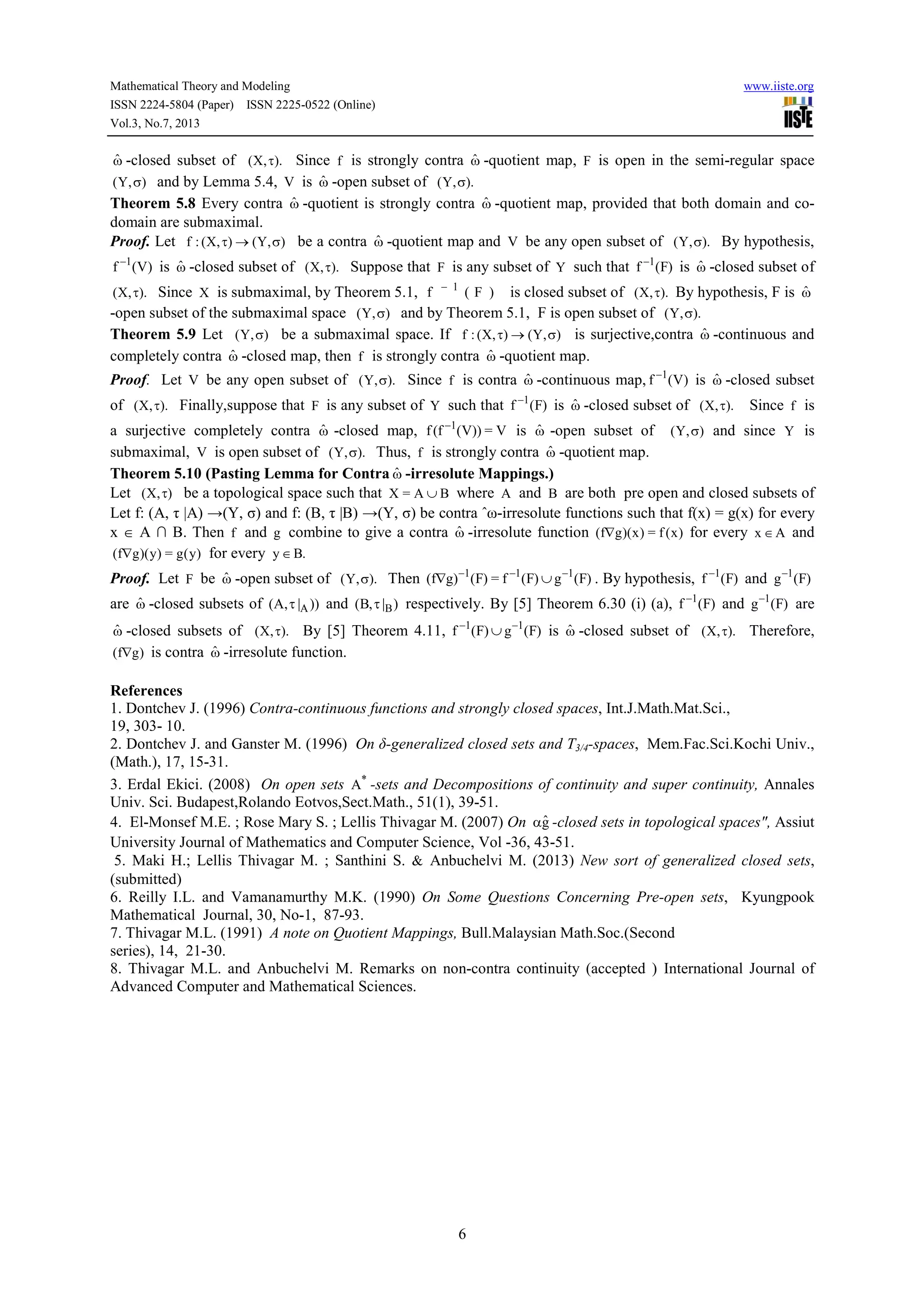 Mathematical Theory and Modeling www.iiste.org
ISSN 2224-5804 (Paper) ISSN 2225-0522 (Online)
Vol.3, No.7, 2013
6
ωˆ -closed subset of ).,X( τ Since f is strongly contra ωˆ -quotient map, F is open in the semi-regular space
),Y( σ and by Lemma 5.4, V is ωˆ -open subset of ).,Y( σ
Theorem 5.8 Every contra ωˆ -quotient is strongly contra ωˆ -quotient map, provided that both domain and co-
domain are submaximal.
Proof. Let ),Y(),X(:f σ→τ be a contra ωˆ -quotient map and V be any open subset of ).,Y( σ By hypothesis,
)V(f 1−
is ωˆ -closed subset of ).,X( τ Suppose that F is any subset of Y such that )F(f 1−
is ωˆ -closed subset of
).,X( τ Since X is submaximal, by Theorem 5.1, )F(f 1−
is closed subset of ).,X( τ By hypothesis, F is ωˆ
-open subset of the submaximal space ),Y( σ and by Theorem 5.1, F is open subset of ).,Y( σ
Theorem 5.9 Let ),Y( σ be a submaximal space. If ),Y(),X(:f σ→τ is surjective,contra ωˆ -continuous and
completely contra ωˆ -closed map, then f is strongly contra ωˆ -quotient map.
Proof. Let V be any open subset of ).,Y( σ Since f is contra ωˆ -continuous map, )V(f 1−
is ωˆ -closed subset
of ).,X( τ Finally,suppose that F is any subset of Y such that )F(f 1−
is ωˆ -closed subset of ).,X( τ Since f is
a surjective completely contra ωˆ -closed map, V=))V(f(f 1−
is ωˆ -open subset of ),Y( σ and since Y is
submaximal, V is open subset of ).,Y( σ Thus, f is strongly contra ωˆ -quotient map.
Theorem 5.10 (Pasting Lemma for Contra ωˆ -irresolute Mappings.)
Let ),X( τ be a topological space such that BA=X ∪ where A and B are both pre open and closed subsets of
Let f: (A, τ |A) →(Y, σ) and f: (B, τ |B) →(Y, σ) be contra ˆω-irresolute functions such that f(x) = g(x) for every
x ∈ A ∩ B. Then f and g combine to give a contra ωˆ -irresolute function )x(f=)x)(gf( ∇ for every Ax ∈ and
)y(g=)y)(gf( ∇ for every .By∈
Proof. Let F be ωˆ -open subset of ).,Y( σ Then )F(g)F(f=)F()gf( 111 −−−
∪∇ . By hypothesis, )F(f 1−
and )F(g 1−
are ωˆ -closed subsets of ))|,A( Aτ and )|,B( Bτ respectively. By [5] Theorem 6.30 (i) (a), )F(f 1−
and )F(g 1−
are
ωˆ -closed subsets of ).,X( τ By [5] Theorem 4.11, )F(g)F(f 11 −−
∪ is ωˆ -closed subset of ).,X( τ Therefore,
)gf( ∇ is contra ωˆ -irresolute function.
References
1. Dontchev J. (1996) Contra-continuous functions and strongly closed spaces, Int.J.Math.Mat.Sci.,
19, 303- 10.
2. Dontchev J. and Ganster M. (1996) On δ-generalized closed sets and T3/4-spaces, Mem.Fac.Sci.Kochi Univ.,
(Math.), 17, 15-31.
3. Erdal Ekici. (2008) On open sets *
A -sets and Decompositions of continuity and super continuity, Annales
Univ. Sci. Budapest,Rolando Eotvos,Sect.Math., 51(1), 39-51.
4. El-Monsef M.E. ; Rose Mary S. ; Lellis Thivagar M. (2007) On gˆα -closed sets in topological spaces", Assiut
University Journal of Mathematics and Computer Science, Vol -36, 43-51.
5. Maki H.; Lellis Thivagar M. ; Santhini S. & Anbuchelvi M. (2013) New sort of generalized closed sets,
(submitted)
6. Reilly I.L. and Vamanamurthy M.K. (1990) On Some Questions Concerning Pre-open sets, Kyungpook
Mathematical Journal, 30, No-1, 87-93.
7. Thivagar M.L. (1991) A note on Quotient Mappings, Bull.Malaysian Math.Soc.(Second
series), 14, 21-30.
8. Thivagar M.L. and Anbuchelvi M. Remarks on non-contra continuity (accepted ) International Journal of
Advanced Computer and Mathematical Sciences.
 