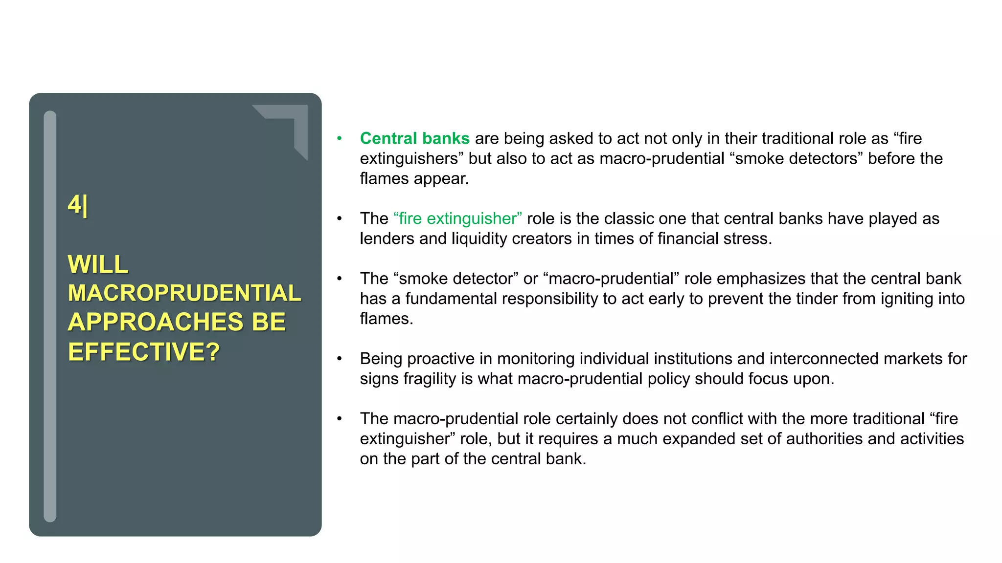 • Central banks are being asked to act not only in their traditional role as “fire
extinguishers” but also to act as macro-prudential “smoke detectors” before the
flames appear.
• The “fire extinguisher” role is the classic one that central banks have played as
lenders and liquidity creators in times of financial stress.
• The “smoke detector” or “macro-prudential” role emphasizes that the central bank
has a fundamental responsibility to act early to prevent the tinder from igniting into
flames.
• Being proactive in monitoring individual institutions and interconnected markets for
signs fragility is what macro-prudential policy should focus upon.
• The macro-prudential role certainly does not conflict with the more traditional “fire
extinguisher” role, but it requires a much expanded set of authorities and activities
on the part of the central bank.
4|
WILL
MACROPRUDENTIAL
APPROACHES BE
EFFECTIVE?
 