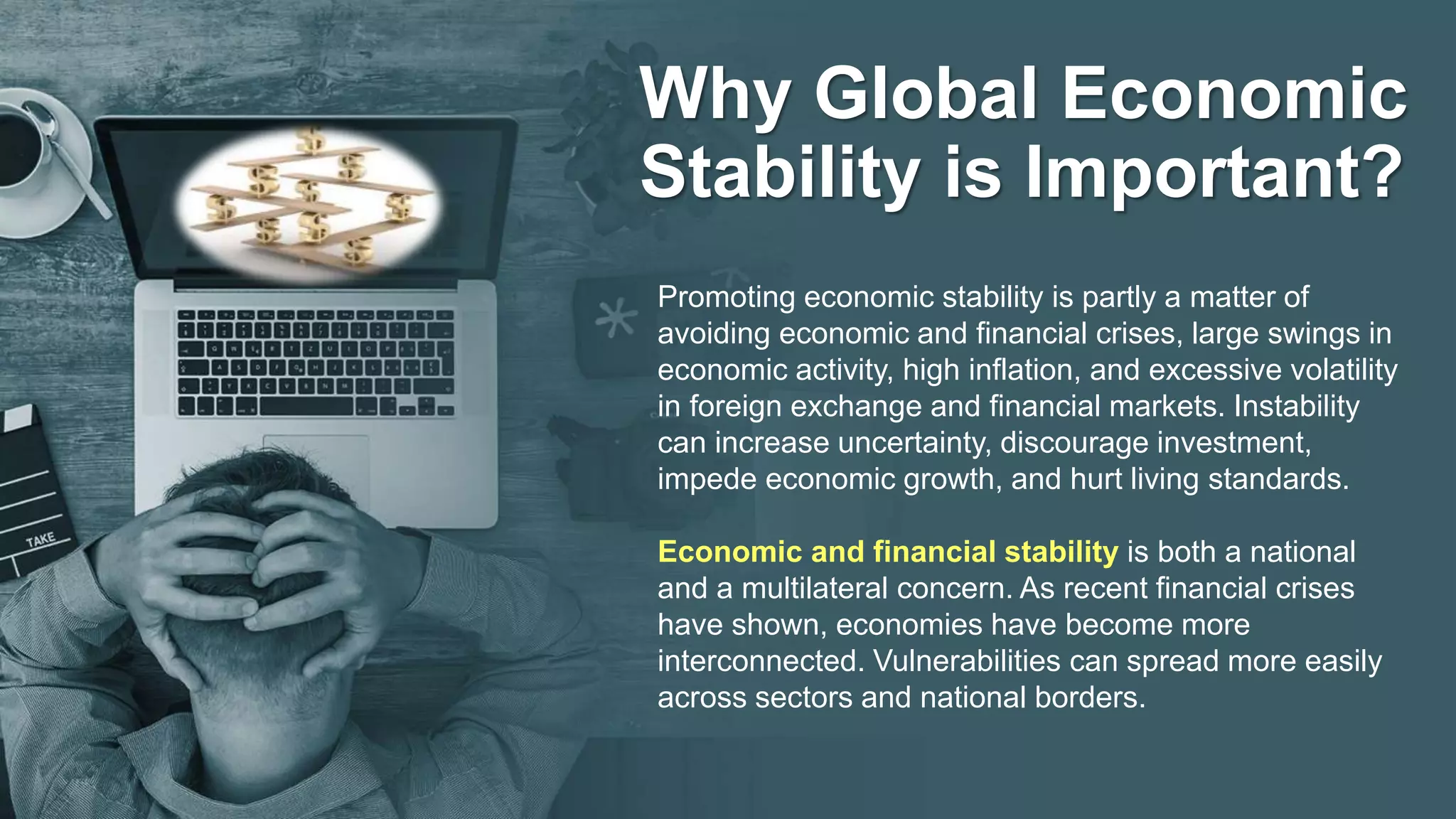 Why Global Economic
Stability is Important?
Promoting economic stability is partly a matter of
avoiding economic and financial crises, large swings in
economic activity, high inflation, and excessive volatility
in foreign exchange and financial markets. Instability
can increase uncertainty, discourage investment,
impede economic growth, and hurt living standards.
Economic and financial stability is both a national
and a multilateral concern. As recent financial crises
have shown, economies have become more
interconnected. Vulnerabilities can spread more easily
across sectors and national borders.
 